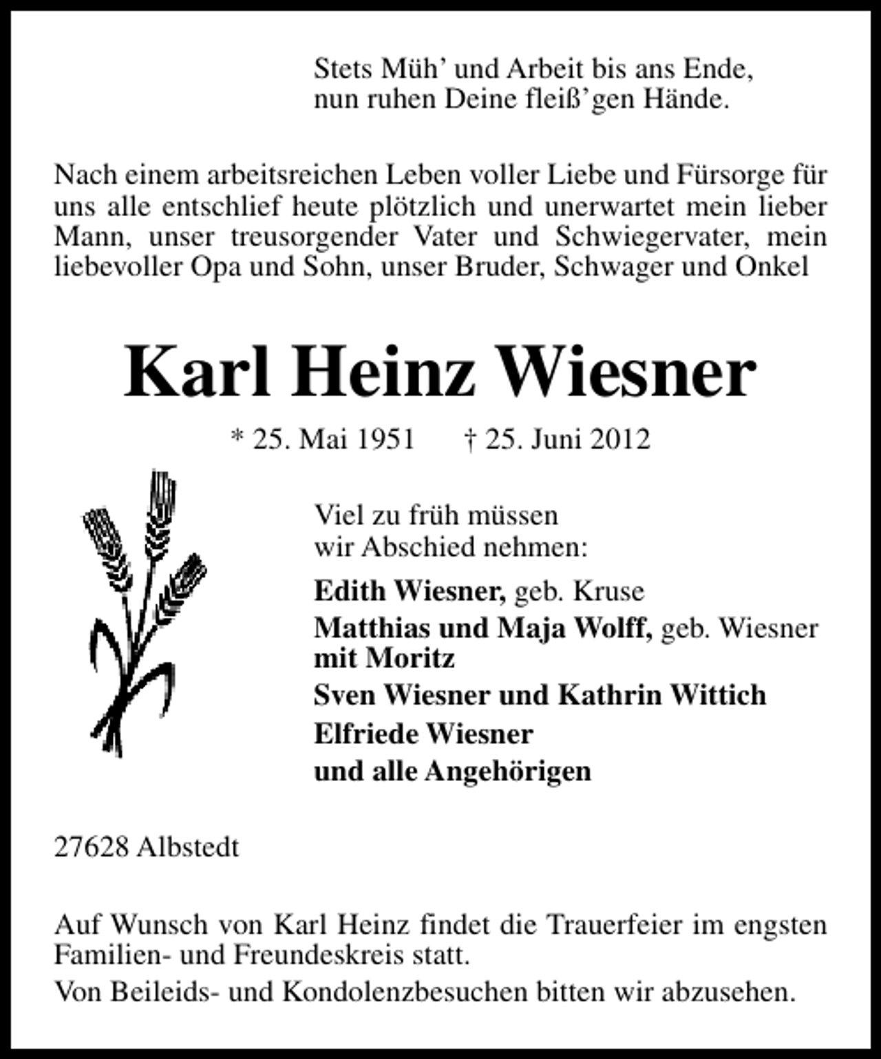 <p>Stets Müh’ und Arbeit bis ans Ende,<br />nun ruhen Deine fleiß’gen Hände.<br />Nach einem arbeitsreichen Leben voller Liebe und Fürsorge für<br />uns alle entschlief heute plötzlich und unerwartet mein lieber<br />Mann, unser treusorgender Vater und Schwiegervater, mein<br />liebevoller Opa und Sohn, unser Bruder, Schwager und Onkel</p><p>Karl Heinz Wiesner<br />* 25. Mai 1951</p><p>† 25. Juni 2012</p><p>Viel zu früh müssen<br />wir Abschied nehmen:<br />Edith Wiesner, geb. Kruse<br />Matthias und Maja Wolff, geb. Wiesner<br />mit Moritz<br />Sven Wiesner und Kathrin Wittich<br />Elfriede Wiesner<br />und alle Angehörigen<br />27628 Albstedt<br />Auf Wunsch von Karl Heinz findet die Trauerfeier im engsten<br />Familien- und Freundeskreis statt.<br />Von Beileids- und Kondolenzbesuchen bitten wir abzusehen.</p>