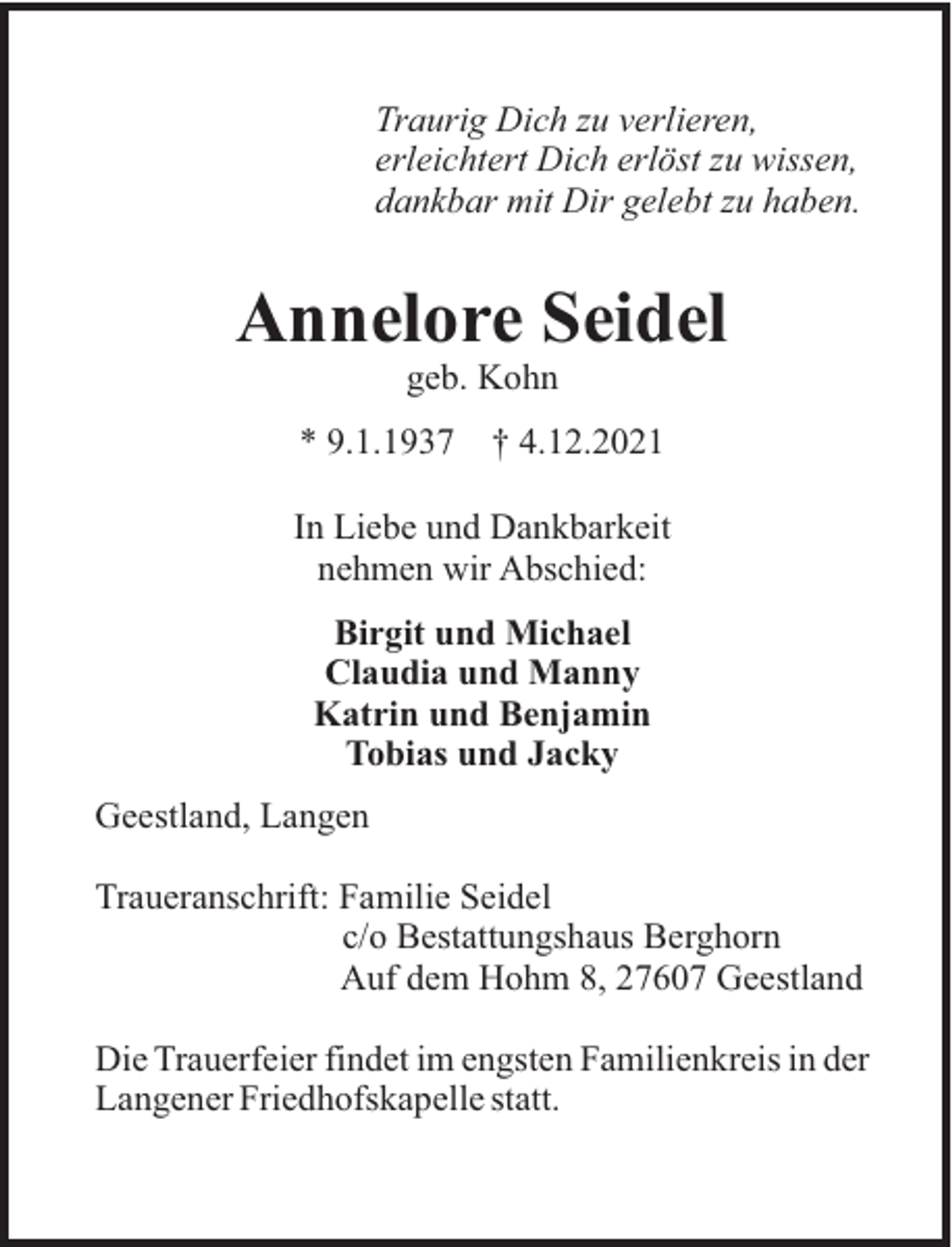 <p>Traurig Dich zu verlieren,<br />erleichtert Dich erlöst zu wissen,<br />dankbar mit Dir gelebt zu haben.</p><p>Annelore Seidel<br />geb. Kohn<br />* 9.1.1937</p><p>† 4.12.2021</p><p>In Liebe und Dankbarkeit<br />nehmen wir Abschied:<br />Birgit und Michael<br />Claudia und Manny<br />Katrin und Benjamin<br />Tobias und Jacky<br />Geestland, Langen<br />Traueranschrift: Familie Seidel<br />c/o Bestattungshaus Berghorn<br />Auf dem Hohm 8, 27607 Geestland<br />Die Trauerfeier findet im engsten Familienkreis in der<br />Langener Friedhofskapelle statt.</p>