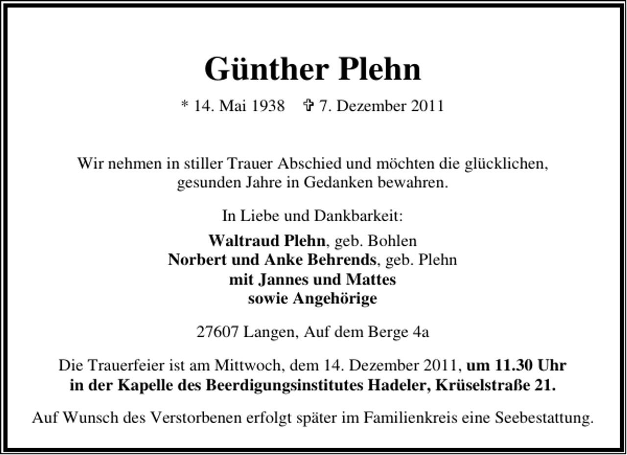 <p>Günther Plehn<br />* 14. Mai 1938</p><p>7. Dezember 2011</p><p>Wir nehmen in stiller Trauer Abschied und möchten die glücklichen,<br />gesunden Jahre in Gedanken bewahren.<br />In Liebe und Dankbarkeit:<br />Waltraud Plehn, geb. Bohlen<br />Norbert und Anke Behrends, geb. Plehn<br />mit Jannes und Mattes<br />sowie Angehörige<br />27607 Langen, Auf dem Berge 4a<br />Die Trauerfeier ist am Mittwoch, dem 14. Dezember 2011, um 11.30 Uhr<br />in der Kapelle des Beerdigungsinstitutes Hadeler, Krüselstraße 21.<br />Auf Wunsch des Verstorbenen erfolgt später im Familienkreis eine Seebestattung.</p>