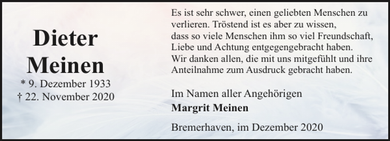<p>Dieter<br />Meinen</p><p>* 9. Dezember 1933<br />† 22. November 2020</p><p>Es ist sehr schwer, einen geliebten Menschen zu<br />verlieren. Tröstend ist es aber zu wissen,<br />dass so viele Menschen ihm so viel Freundschaft,<br />Liebe und Achtung entgegengebracht haben.<br />Wir danken allen, die mit uns mitgefühlt und ihre<br />Anteilnahme zum Ausdruck gebracht haben.</p><p>Im Namen aller Angehörigen<br />Margrit Meinen<br />Bremerhaven, im Dezember 2020</p>