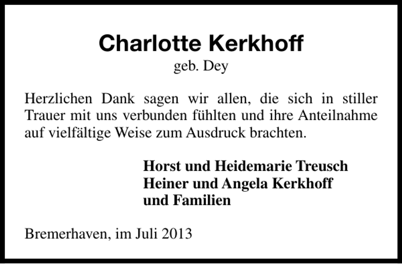 <p>Charlotte Kerkhoff<br />geb. Dey</p><p>Herzlichen Dank sagen wir allen, die sich in stiller<br />Trauer mit uns verbunden fühlten und ihre Anteilnahme<br />auf vielfältige Weise zum Ausdruck brachten.<br />Horst und Heidemarie Treusch<br />Heiner und Angela Kerkhoff<br />und Familien<br />Bremerhaven, im Juli 2013</p>