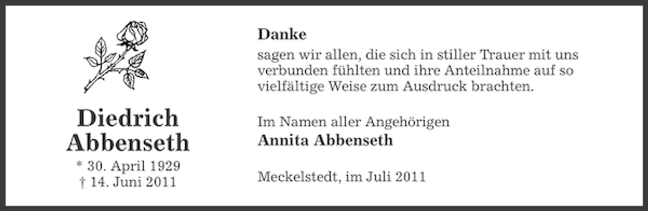 <p>Danke<br />sagen wir allen, die sich in stiller Trauer mit uns<br />verbunden fühlten und ihre Anteilnahme auf so<br />vielfältige Weise zum Ausdruck brachten.</p><p>Diedrich<br />Abbenseth<br />* 30. April 1929<br />† 14. Juni 2011</p><p>Im Namen aller Angehörigen</p><p>Annita Abbenseth<br />Meckelstedt, im Juli 2011</p>