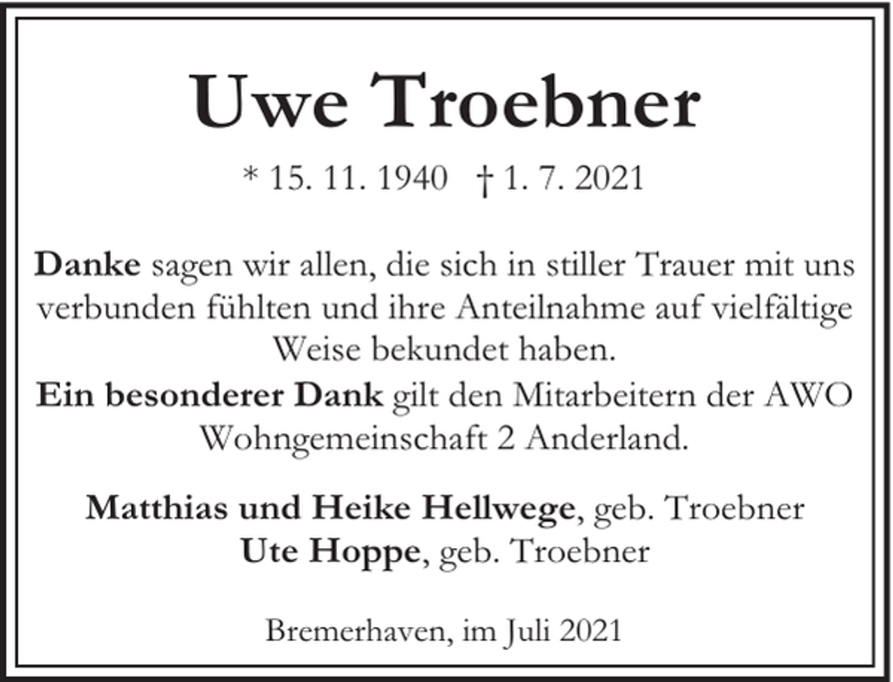 <p>Uwe Troebner<br />* 15. 11. 1940 † 1. 7. 2021</p><p>Danke sagen wir allen, die sich in stiller Trauer mit uns<br />verbunden fühlten und ihre Anteilnahme auf vielfältige<br />Weise bekundet haben.<br />Ein besonderer Dank gilt den Mitarbeitern der AWO<br />Wohngemeinschaft 2 Anderland.<br />Matthias und Heike Hellwege, geb. Troebner<br />Ute Hoppe, geb. Troebner<br />Bremerhaven, im Juli 2021</p>