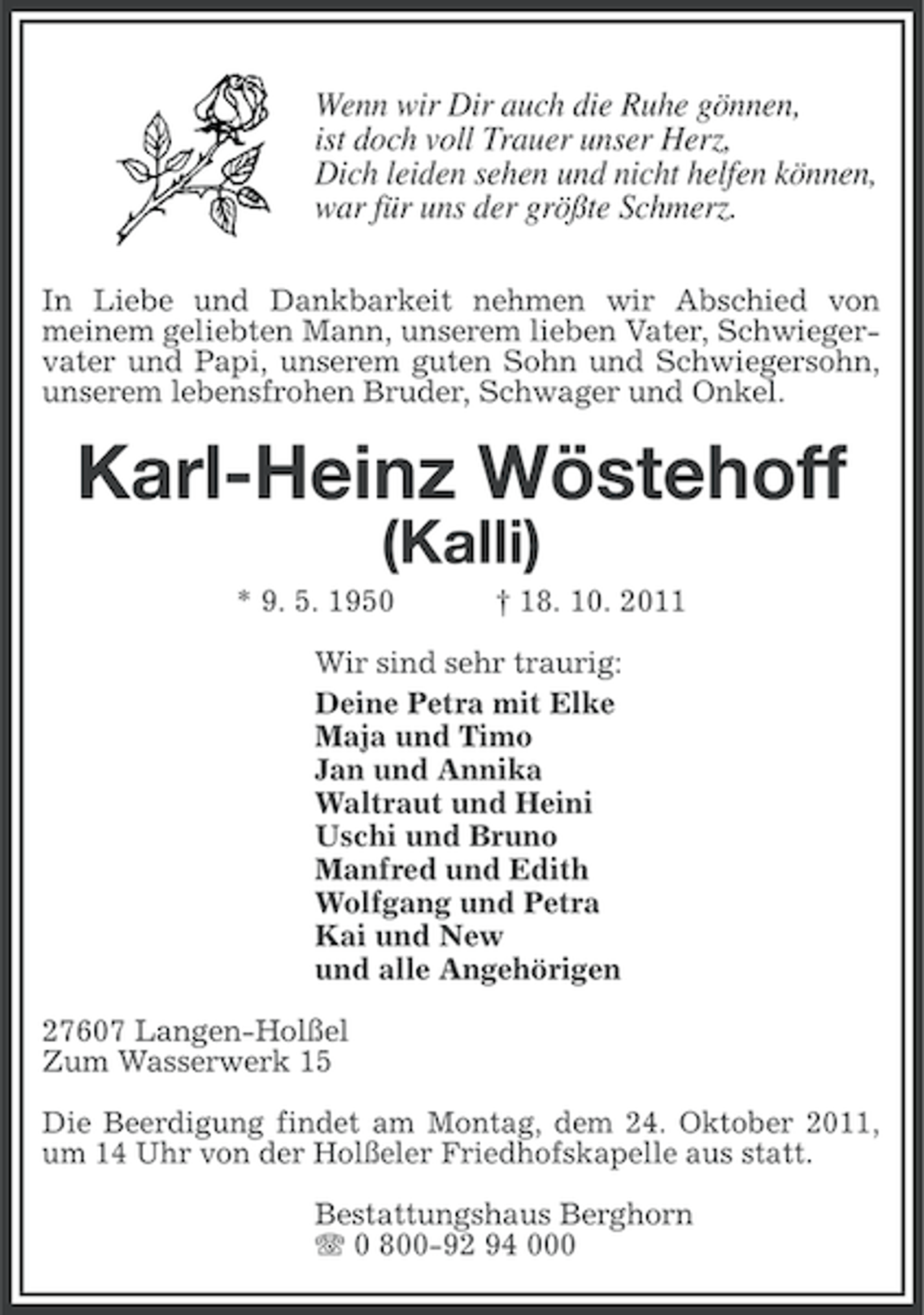 <p>Wenn wir Dir auch die Ruhe gönnen,<br />ist doch voll Trauer unser Herz,<br />Dich leiden sehen und nicht helfen können,<br />war für uns der größte Schmerz.<br />In Liebe und Dankbarkeit nehmen wir Abschied von<br />meinem geliebten Mann, unserem lieben Vater, Schwiegervater und Papi, unserem guten Sohn und Schwiegersohn,<br />unserem lebensfrohen Bruder, Schwager und Onkel.</p><p>Karl-Heinz Wöstehoff<br />(Kalli)<br />* 9. 5. 1950</p><p>† 18. 10. 2011</p><p>Wir sind sehr traurig:<br />Deine Petra mit Elke<br />Maja und Timo<br />Jan und Annika<br />Waltraut und Heini<br />Uschi und Bruno<br />Manfred und Edith<br />Wolfgang und Petra<br />Kai und New<br />und alle Angehörigen<br />27607 Langen-Holßel<br />Zum Wasserwerk 15<br />Die Beerdigung findet am Montag, dem 24. Oktober 2011,<br />um 14 Uhr von der Holßeler Friedhofskapelle aus statt.<br />Bestattungshaus Berghorn<br />0 800-92 94 000</p>