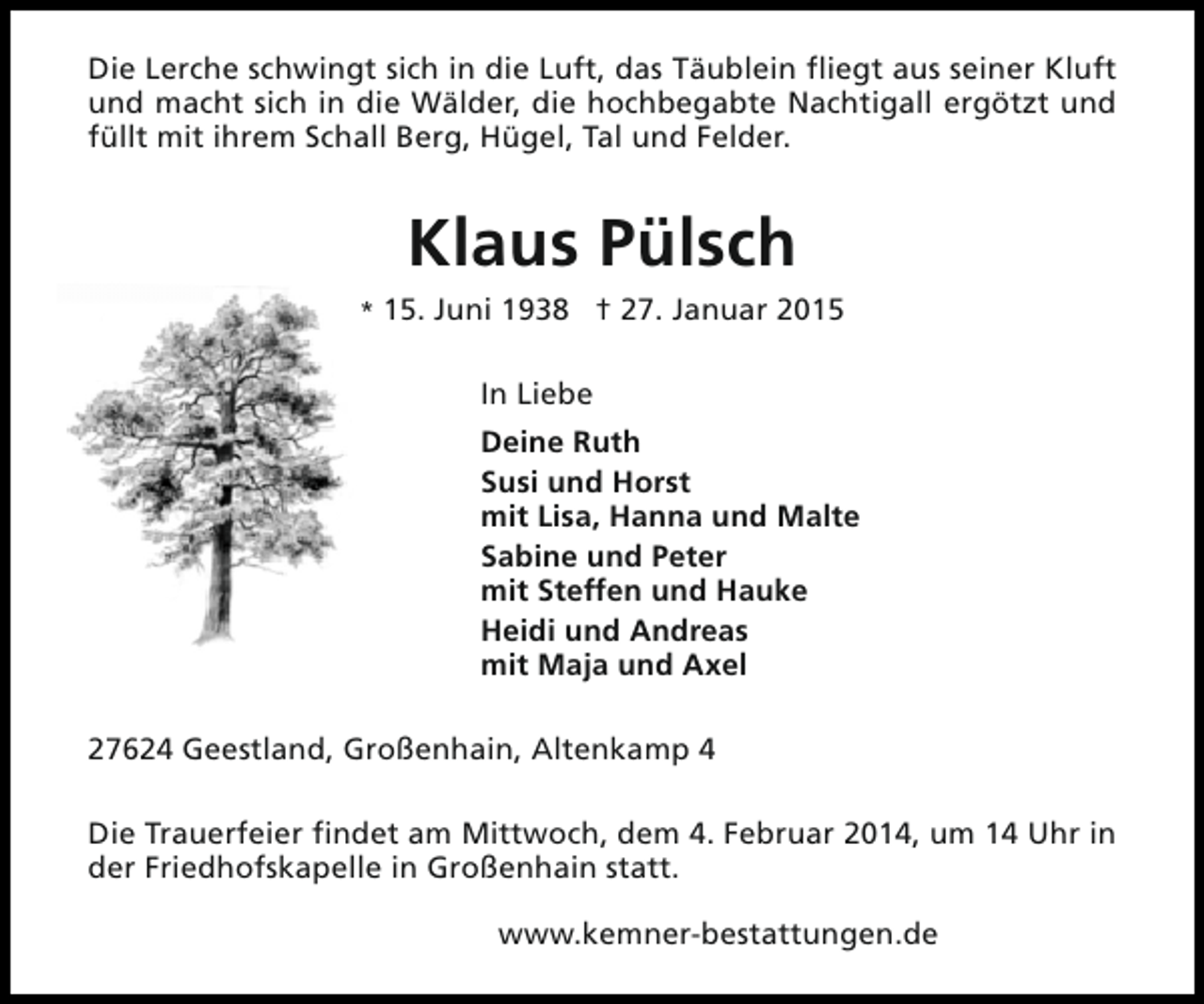 <p>Die Lerche schwingt sich in die Luft, das Täublein fliegt aus seiner Kluft<br />und macht sich in die Wälder, die hochbegabte Nachtigall ergötzt und<br />füllt mit ihrem Schall Berg, Hügel, Tal und Felder.</p><p>Klaus Pülsch<br />* 15. Juni 1938 † 27. Januar 2015</p><p>In Liebe<br />Deine Ruth<br />Susi und Horst<br />mit Lisa, Hanna und Malte<br />Sabine und Peter<br />mit Steffen und Hauke<br />Heidi und Andreas<br />mit Maja und Axel<br />27624 Geestland, Großenhain, Altenkamp 4<br />Die Trauerfeier findet am Mittwoch, dem 4. Februar 2014, um 14 Uhr in<br />der Friedhofskapelle in Großenhain statt.<br />www.kemner-bestattungen.de</p>