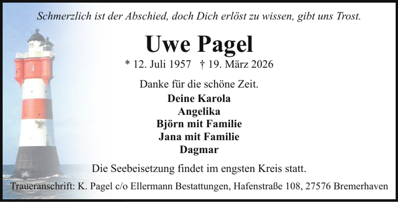 <p>Schmerzlich ist der Abschied, doch Dich erlöst zu wissen, gibt uns Trost.</p><p>Uwe Pagel</p><p>* 12. Juli 1957 † 19. März 2026<br />Danke für die schöne Zeit.<br />Deine Karola<br />Angelika<br />Björn mit Familie<br />Jana mit Familie<br />Dagmar<br />Die Seebeisetzung findet im engsten Kreis statt.<br />Traueranschrift: K. Pagel c/o Ellermann Bestattungen, Hafenstraße 108, 27576 Bremerhaven</p>