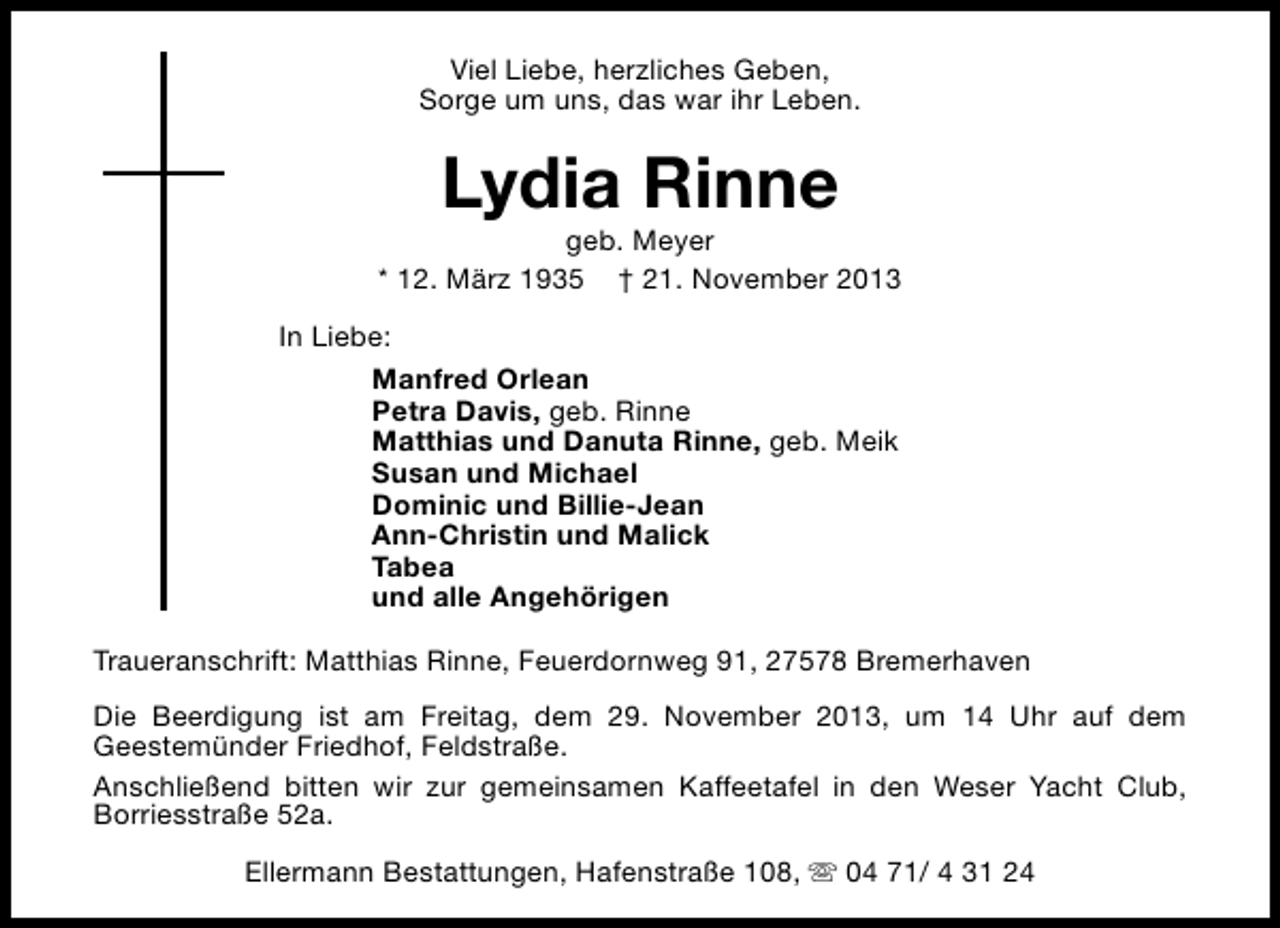 <p>Viel Liebe, herzliches Geben,<br />Sorge um uns, das war ihr Leben.</p><p>Lydia Rinne</p><p>geb. Meyer<br />* 12. März 1935 † 21. November 2013<br />In Liebe:<br />Manfred Orlean<br />Petra Davis, geb. Rinne<br />Matthias und Danuta Rinne, geb. Meik<br />Susan und Michael<br />Dominic und Billie-Jean<br />Ann-Christin und Malick<br />Tabea<br />und alle Angehörigen<br />Traueranschrift: Matthias Rinne, Feuerdornweg 91, 27578 Bremerhaven<br />Die Beerdigung ist am Freitag, dem 29. November 2013, um 14 Uhr auf dem<br />Geestemünder Friedhof, Feldstraße.<br />Anschließend bitten wir zur gemeinsamen Kaffeetafel in den Weser Yacht Club,<br />Borriesstraße 52a.<br />Ellermann Bestattungen, Hafenstraße 108, s 04 71/ 4 31 24</p>