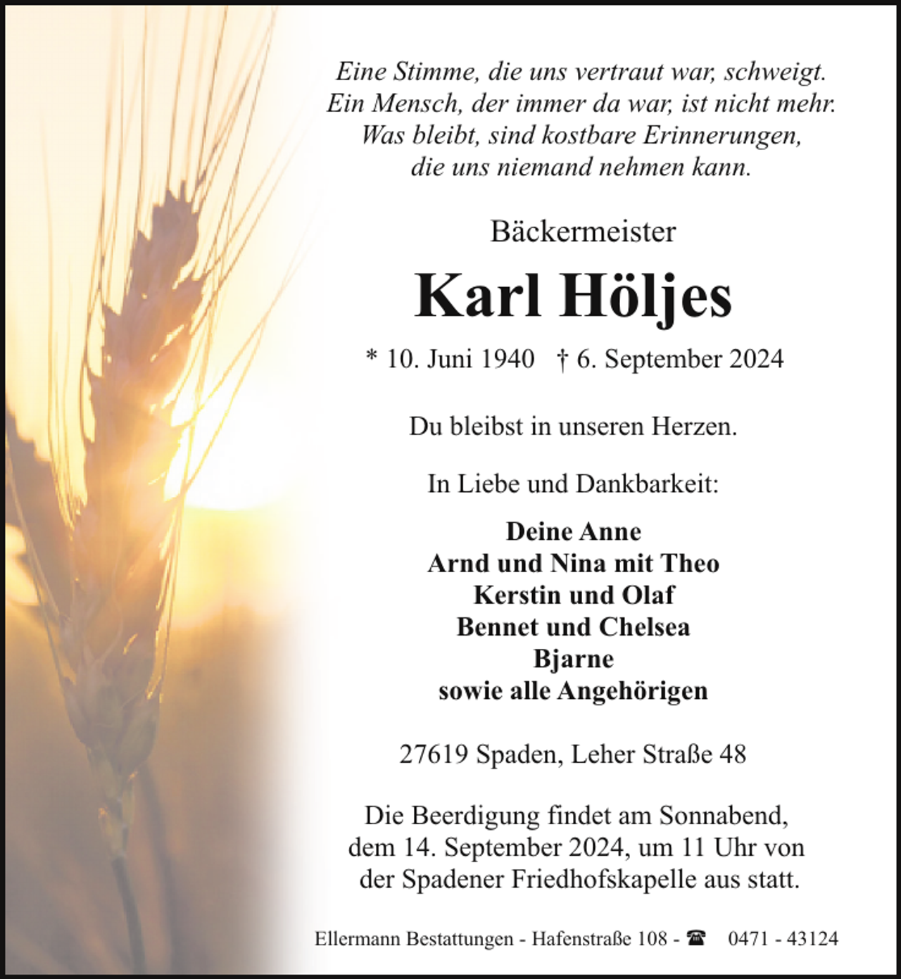 <p>Eine Stimme, die uns vertraut war, schweigt.<br />Ein Mensch, der immer da war, ist nicht mehr.<br />Was bleibt, sind kostbare Erinnerungen,<br />die uns niemand nehmen kann.</p><p>Bäckermeister</p><p>Karl Höljes<br />* 10. Juni 1940 † 6. September 2024<br />Du bleibst in unseren Herzen.<br />In Liebe und Dankbarkeit:<br />Deine Anne<br />Arnd und Nina mit Theo<br />Kerstin und Olaf<br />Bennet und Chelsea<br />Bjarne<br />sowie alle Angehörigen<br />27619 Spaden, Leher Straße 48<br />Die Beerdigung findet am Sonnabend,<br />dem 14. September 2024, um 11 Uhr von<br />der Spadener Friedhofskapelle aus statt.<br />Ellermann Bestattungen - Hafenstraße 108 - ( 0471 - 43124</p>