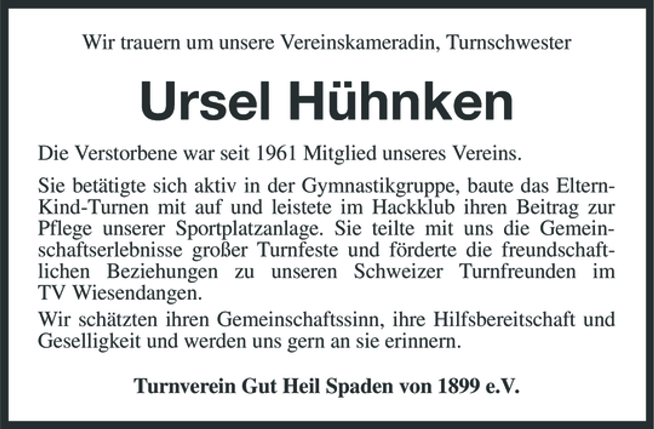 <p>Wir trauern um unsere Vereinskameradin, Turnschwester</p><p>Ursel Hühnken<br />Die Verstorbene war seit 1961 Mitglied unseres Vereins. Sie betätigte sich aktiv in der Gymnastikgruppe, baute das ElternKind-Turnen mit auf und leistete im Hackklub ihren Beitrag zur Pflege unserer Sportplatzanlage. Sie teilte mit uns die Gemeinschaftserlebnisse großer Turnfeste und förderte die freundschaftlichen Beziehungen zu unseren Schweizer Turnfreunden im TV Wiesendangen. Wir schätzten ihren Gemeinschaftssinn, ihre Hilfsbereitschaft und Geselligkeit und werden uns gern an sie erinnern. Turnverein Gut Heil Spaden von 1899 e.V.</p>