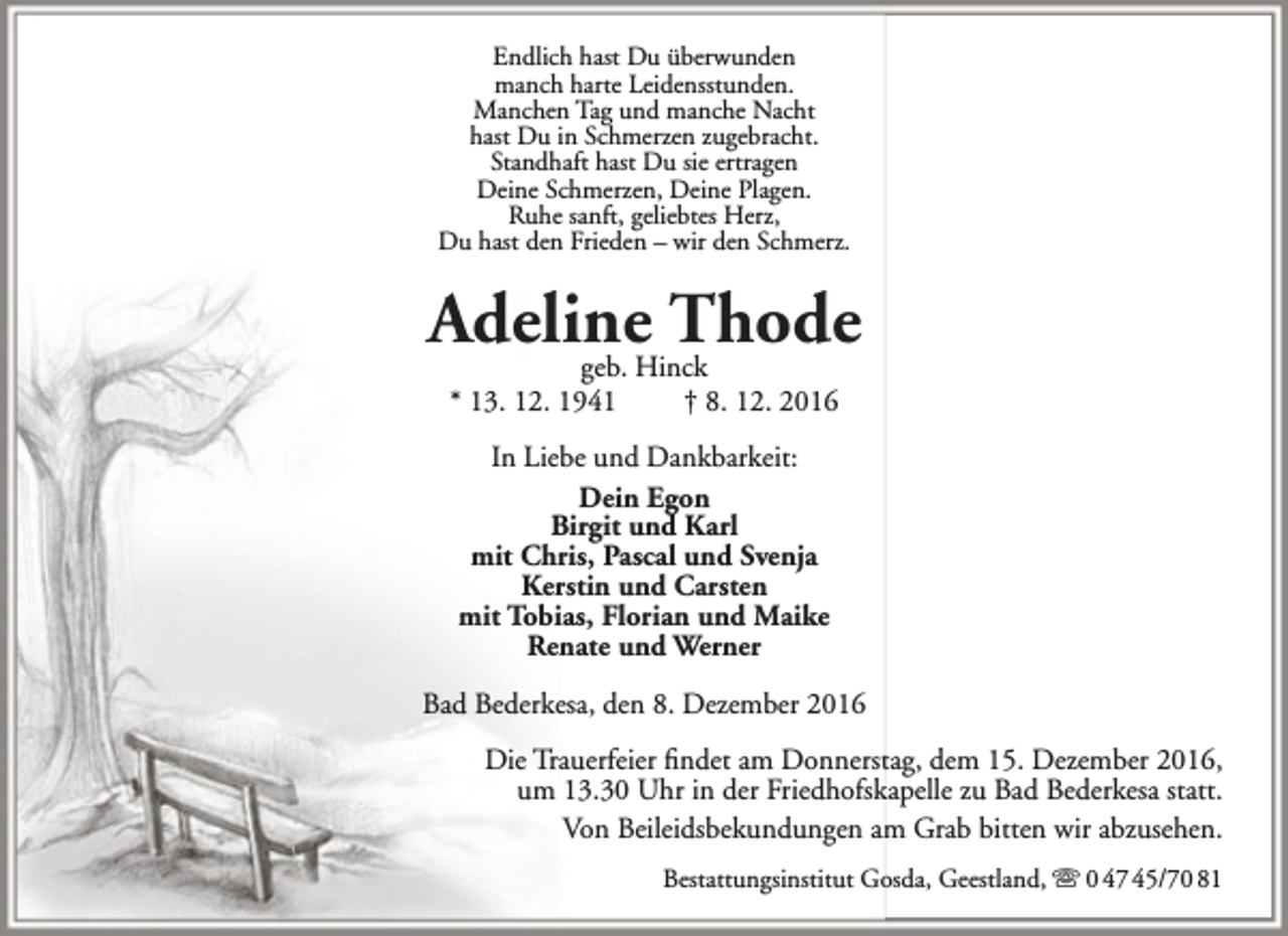 <p>Endlich hast Du überwunden<br />manch harte Leidensstunden.<br />Manchen Tag und manche Nacht<br />hast Du in Schmerzen zugebracht.<br />Standhaft hast Du sie ertragen<br />Deine Schmerzen, Deine Plagen.<br />Ruhe sanft, geliebtes Herz,<br />Du hast den Frieden – wir den Schmerz.</p><p>Adeline<br />Thode<br />geb. Hinck<br />* 13. 12. 1941</p><p>† 8. 12. 2016</p><p>In Liebe und Dankbarkeit:<br />Dein Egon<br />Birgit und Karl<br />mit Chris, Pascal und Svenja<br />Kerstin und Carsten<br />mit Tobias, Florian und Maike<br />Renate und Werner<br />Bad Bederkesa, den 8. Dezember 2016<br />Die Trauerfeier findet am Donnerstag, dem 15. Dezember 2016,<br />um 13.30 Uhr in der Friedhofskapelle zu Bad Bederkesa statt.<br />Von Beileidsbekundungen am Grab bitten wir abzusehen.<br />Bestattungsinstitut Gosda, Geestland,  0 47 45/70 81</p>