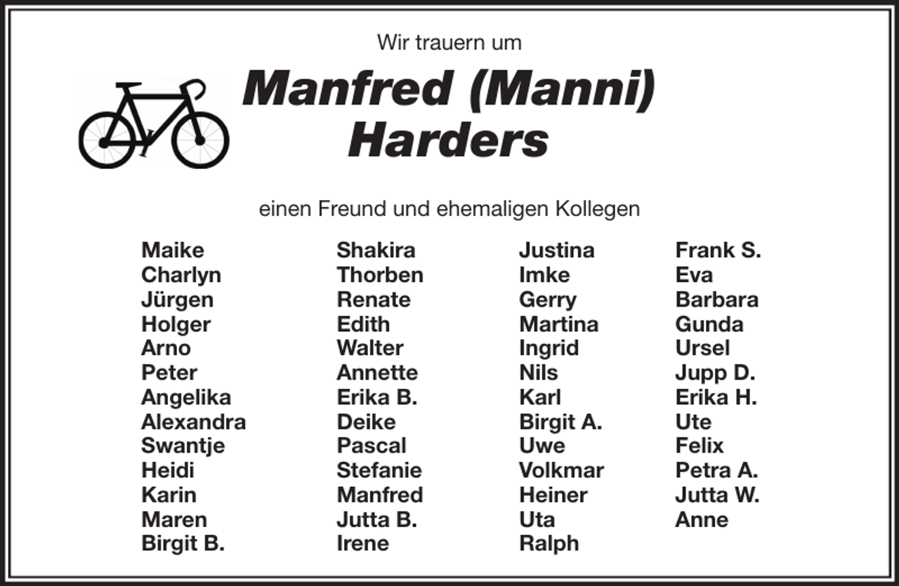 <p>Wir trauern um</p>
<p>Manfred (Manni)<br />Harders<br />einen Freund und ehemaligen Kollegen<br />Maike<br />Charlyn<br />Jürgen<br />Holger<br />Arno<br />Peter<br />Angelika<br />Alexandra<br />Swantje<br />Heidi<br />Karin<br />Maren<br />Birgit B.</p>
<p>Shakira<br />Thorben<br />Renate<br />Edith<br />Walter<br />Annette<br />Erika B.<br />Deike<br />Pascal<br />Stefanie<br />Manfred<br />Jutta B.<br />Irene</p>
<p>Justina<br />Imke<br />Gerry<br />Martina<br />Ingrid<br />Nils<br />Karl<br />Birgit A.<br />Uwe<br />Volkmar<br />Heiner<br />Uta<br />Ralph</p>
<p>Frank S.<br />Eva<br />Barbara<br />Gunda<br />Ursel<br />Jupp D.<br />Erika H.<br />Ute<br />Felix<br />Petra A.<br />Jutta W.<br />Anne</p>
