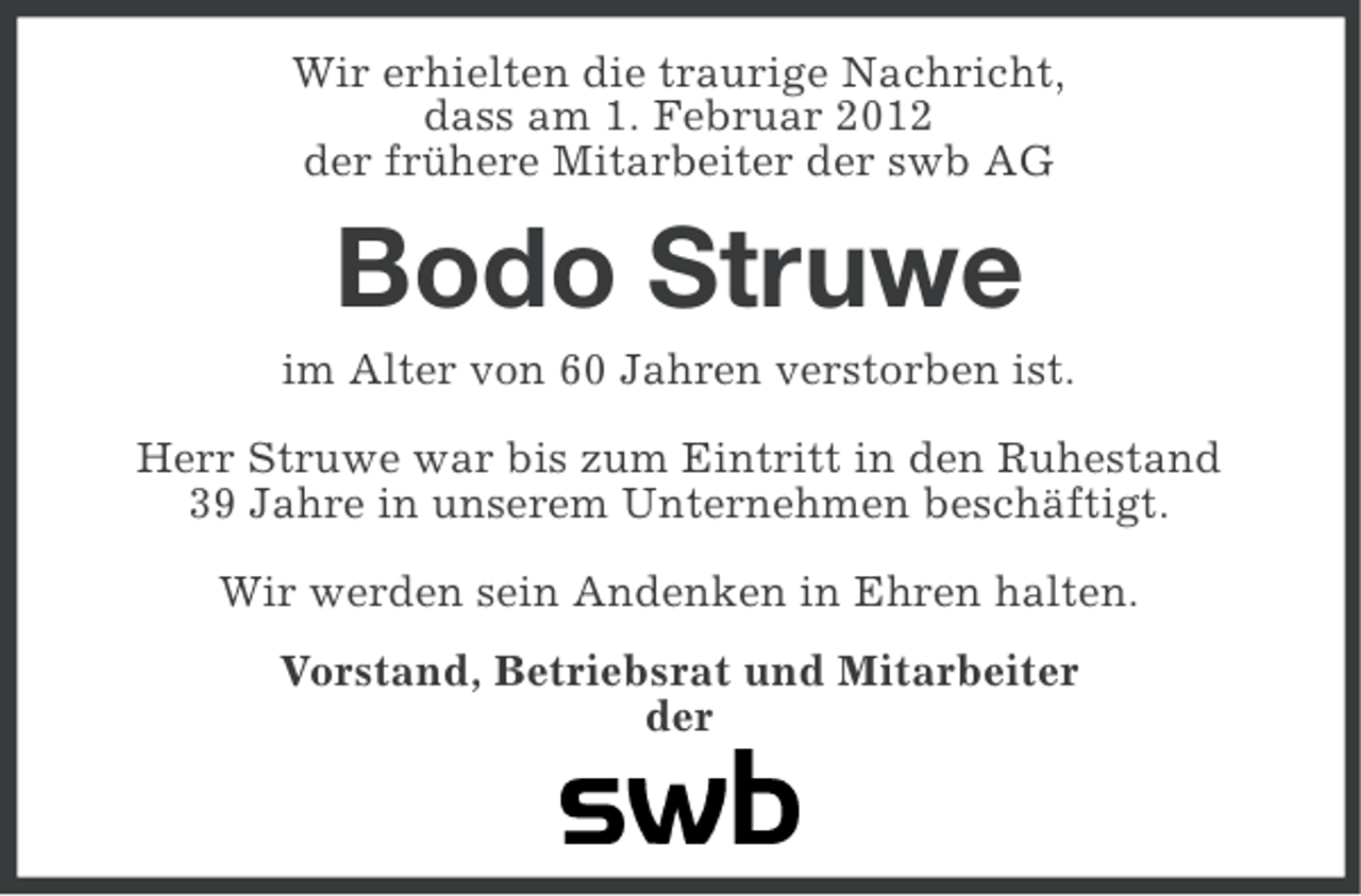 <p>Wir erhielten die traurige Nachricht,<br />dass am 1. Februar 2012<br />der frühere Mitarbeiter der swb AG</p><p>Bodo Struwe<br />im Alter von 60 Jahren verstorben ist.<br />Herr Struwe war bis zum Eintritt in den Ruhestand<br />39 Jahre in unserem Unternehmen beschäftigt.<br />Wir werden sein Andenken in Ehren halten.<br />Vorstand, Betriebsrat und Mitarbeiter<br />der</p>