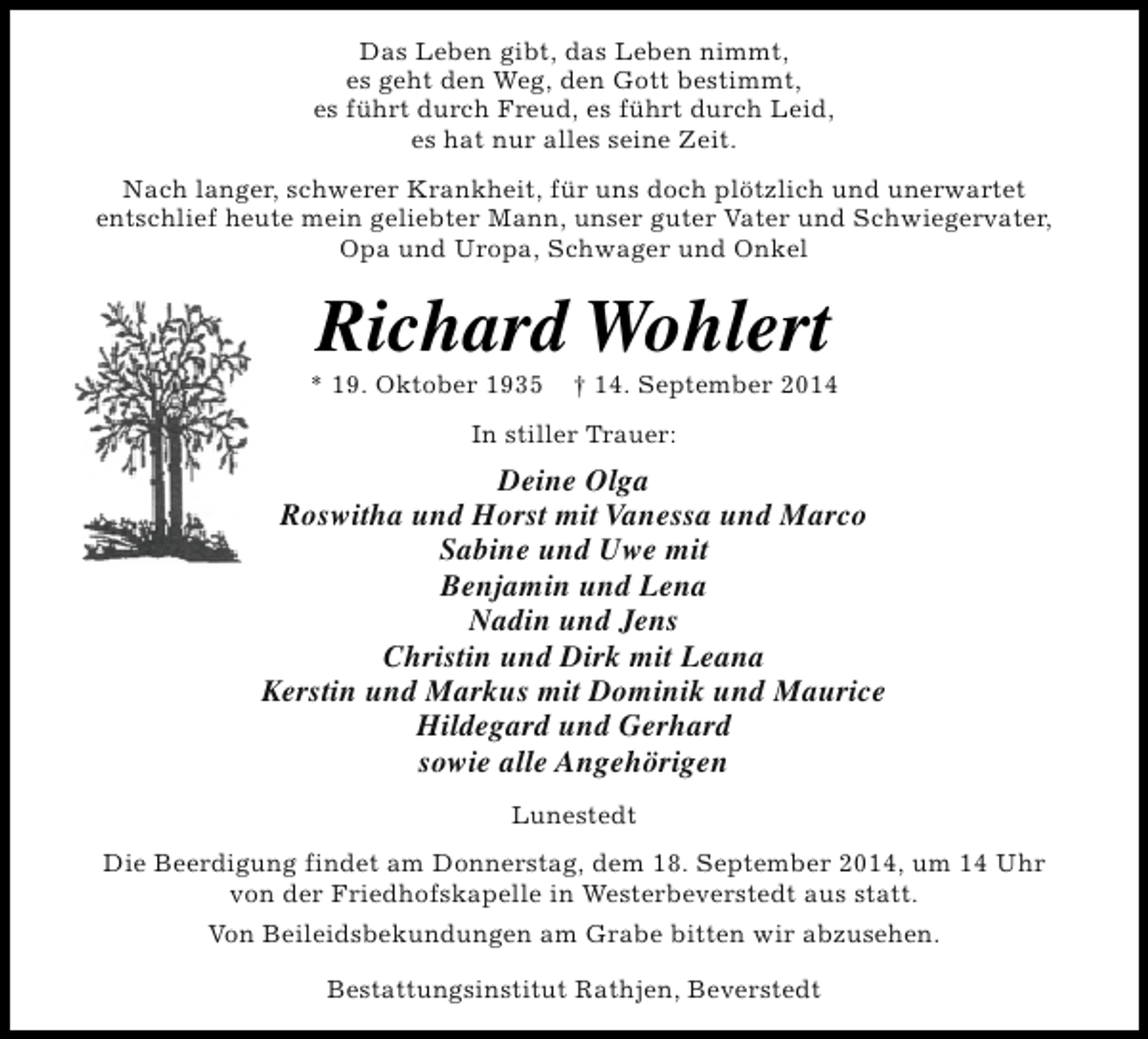 <p>Das Leben gibt, das Leben nimmt,<br />es geht den Weg, den Gott bestimmt,<br />es führt durch Freud, es führt durch Leid,<br />es hat nur alles seine Zeit.<br />Nach langer, schwerer Krankheit, für uns doch plötzlich und unerwartet<br />entschlief heute mein geliebter Mann, unser guter Vater und Schwiegervater,<br />Opa und Uropa, Schwager und Onkel</p><p>Richard Wohlert</p><p>* 19. Oktober 1935</p><p>† 14. September 2014</p><p>In stiller Trauer:</p><p>Deine Olga<br />Roswitha und Horst mit Vanessa und Marco<br />Sabine und Uwe mit<br />Benjamin und Lena<br />Nadin und Jens<br />Christin und Dirk mit Leana<br />Kerstin und Markus mit Dominik und Maurice<br />Hildegard und Gerhard<br />sowie alle Angehörigen<br />Lunestedt<br />Die Beerdigung findet am Donnerstag, dem 18. September 2014, um 14 Uhr<br />von der Friedhofskapelle in Westerbeverstedt aus statt.<br />Von Beileidsbekundungen am Grabe bitten wir abzusehen.<br />Bestattungsinstitut Rathjen, Beverstedt</p>
