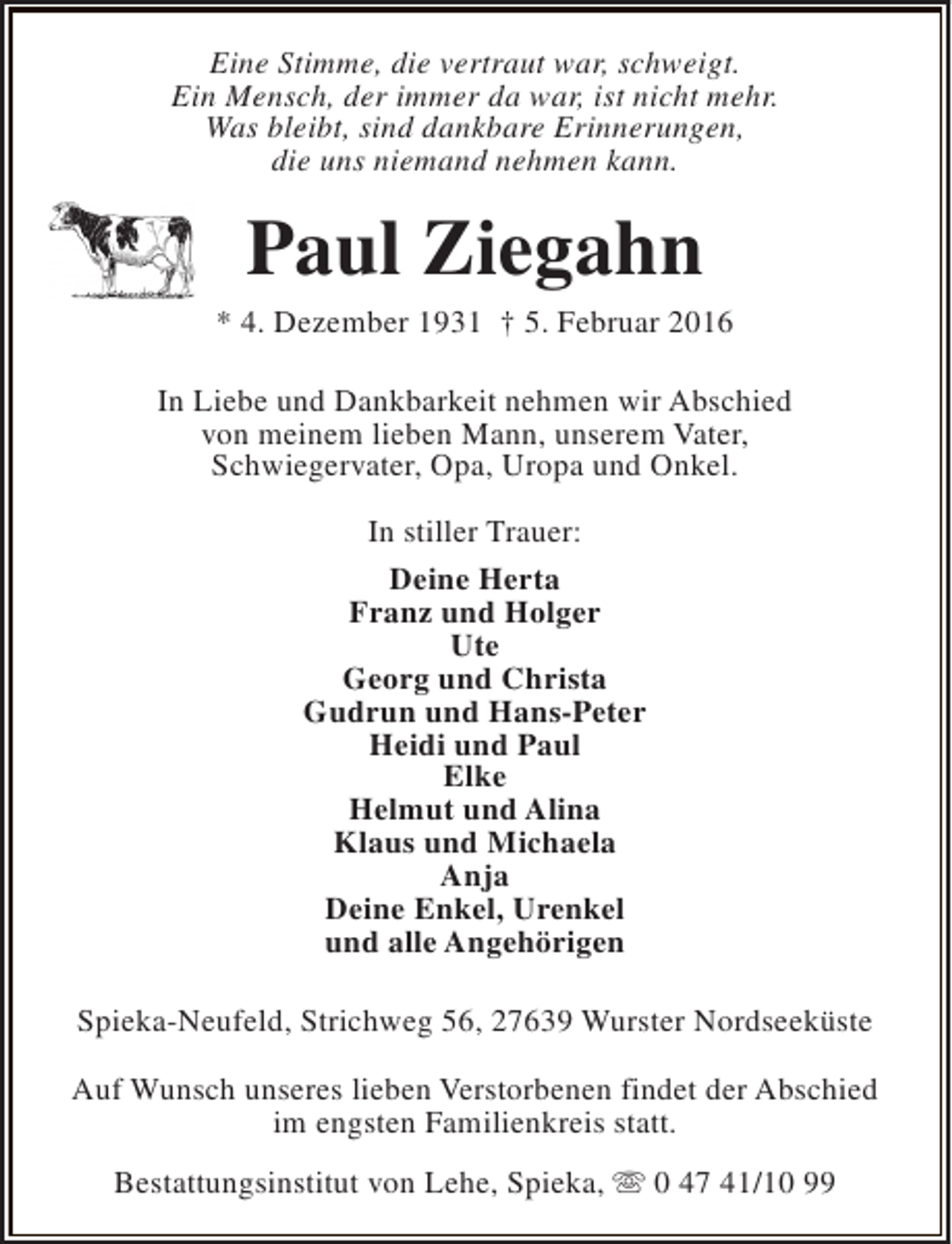<p>Eine Stimme, die vertraut war, schweigt.<br />Ein Mensch, der immer da war, ist nicht mehr.<br />Was bleibt, sind dankbare Erinnerungen,<br />die uns niemand nehmen kann.</p><p>Paul Ziegahn</p><p>* 4. Dezember 1931 † 5. Februar 2016<br />In Liebe und Dankbarkeit nehmen wir Abschied<br />von meinem lieben Mann, unserem Vater,<br />Schwiegervater, Opa, Uropa und Onkel.<br />In stiller Trauer:<br />Deine Herta<br />Franz und Holger<br />Ute<br />Georg und Christa<br />Gudrun und Hans-Peter<br />Heidi und Paul<br />Elke<br />Helmut und Alina<br />Klaus und Michaela<br />Anja<br />Deine Enkel, Urenkel<br />und alle Angehörigen<br />Spieka-Neufeld, Strichweg 56, 27639 Wurster Nordseeküste<br />Auf Wunsch unseres lieben Verstorbenen findet der Abschied<br />im engsten Familienkreis statt.<br />Bestattungsinstitut von Lehe, Spieka, s 0 47 41/10 99</p>