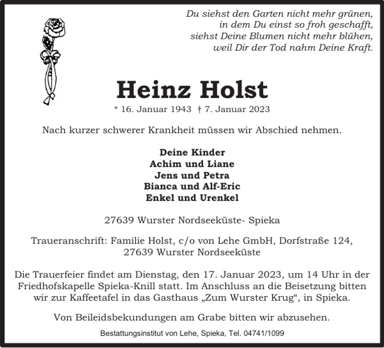 <p>Du siehst den Garten nicht mehr grünen,<br />in dem Du einst so froh geschafft,<br />siehst Deine Blumen nicht mehr blühen,<br />weil Dir der Tod nahm Deine Kraft.</p><p>Heinz Holst</p><p>* 16. Januar 1943 † 7. Januar 2023</p><p>Nach kurzer schwerer Krankheit müssen wir Abschied nehmen.<br />Deine Kinder<br />Achim und Liane<br />Jens und Petra<br />Bianca und Alf-Eric<br />Enkel und Urenkel<br />27639 Wurster Nordseeküste- Spieka<br />Traueranschrift: Familie Holst, c/o von Lehe GmbH, Dorfstraße 124,<br />27639 Wurster Nordseeküste<br />Die Trauerfeier findet am Dienstag, den 17. Januar 2023, um 14 Uhr in der<br />Friedhofskapelle Spieka-Knill statt. Im Anschluss an die Beisetzung bitten<br />wir zur Kaffeetafel in das Gasthaus „Zum Wurster Krug“, in Spieka.<br />Von Beileidsbekundungen am Grabe bitten wir abzusehen.<br />Bestattungsinstitut von Lehe, Spieka, Tel. 04741/1099</p>