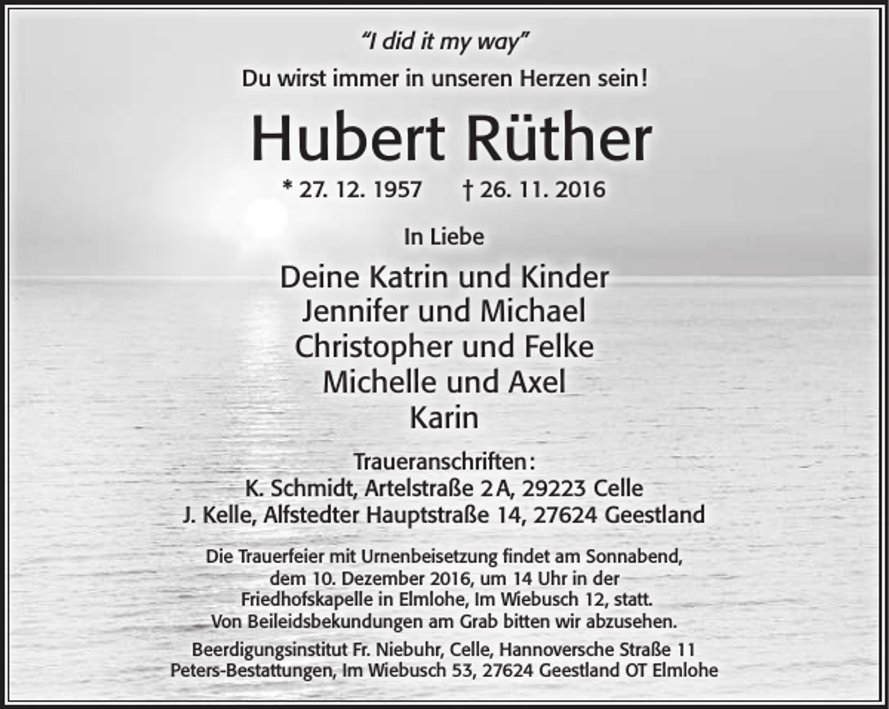 <p>“I did it my way”<br />Du wirst immer in unseren Herzen sein!</p>
<p>Hubert Rüther<br />* 27. 12. 1957</p>
<p>† 26. 11. 2016</p>
<p>In Liebe</p>
<p>Deine Katrin und Kinder<br />Jennifer und Michael<br />Christopher und Felke<br />Michelle und Axel<br />Karin<br />Traueranschriften:<br />K. Schmidt, Artelstraße 2 A, 29223 Celle<br />J. Kelle, Alfstedter Hauptstraße 14, 27624 Geestland<br />Die Trauerfeier mit Urnenbeisetzung findet am Sonnabend,<br />dem 10. Dezember 2016, um 14 Uhr in der<br />Friedhofskapelle in Elmlohe, Im Wiebusch 12, statt.<br />Von Beileidsbekundungen am Grab bitten wir abzusehen.<br />Beerdigungsinstitut Fr. Niebuhr, Celle, Hannoversche Straße 11<br />Peters-Bestattungen, Im Wiebusch 53, 27624 Geestland OT Elmlohe</p>