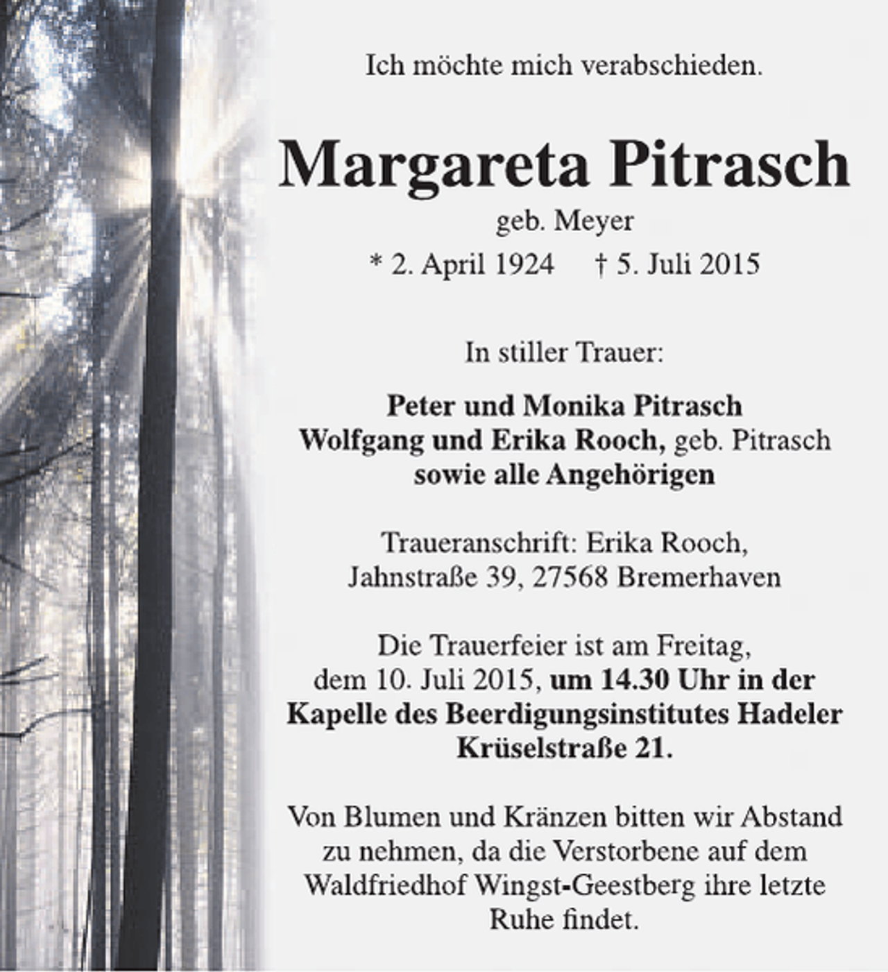 <p>Ich mÃ¶chte mich verabschieden.</p><p>Margareta Pitrasch<br />geb. Meyer<br />* 2. April 1924 Â† 5. Juli 2015<br />In stiller Trauer:<br />Peter und Monika Pitrasch<br />Wolfgang und Erika Rooch, geb. Pitrasch<br />sowie alle AngehÃ¶rigen<br />Traueranschrift: Erika Rooch,<br />JahnstraÃŸe 39, 27568 Bremerhaven<br />Die Trauerfeier ist am Freitag,<br />dem 10. Juli 2015, um 14.30 Uhr in der<br />Kapelle des Beerdigungsinstitutes Hadeler<br />KrÃ¼selstraÃŸe 21.<br />Von Blumen und KrÃ¤nzen bitten wir Abstand<br />zu nehmen, da die Verstorbene auf dem<br />Waldfriedhof Wingst-Geestberg ihre letzte<br />Ruhe findet.</p>