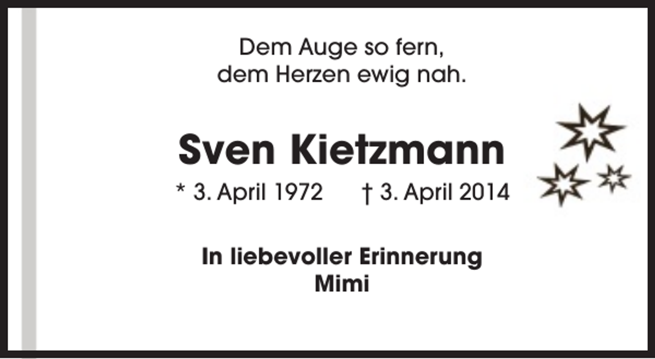 <p>Dem Auge so fern,<br />dem Herzen ewig nah.</p><p>Sven Kietzmann</p><p>* 3. April 1972</p><p>† 3. April 2014</p><p>In liebevoller Erinnerung<br />Mimi</p>