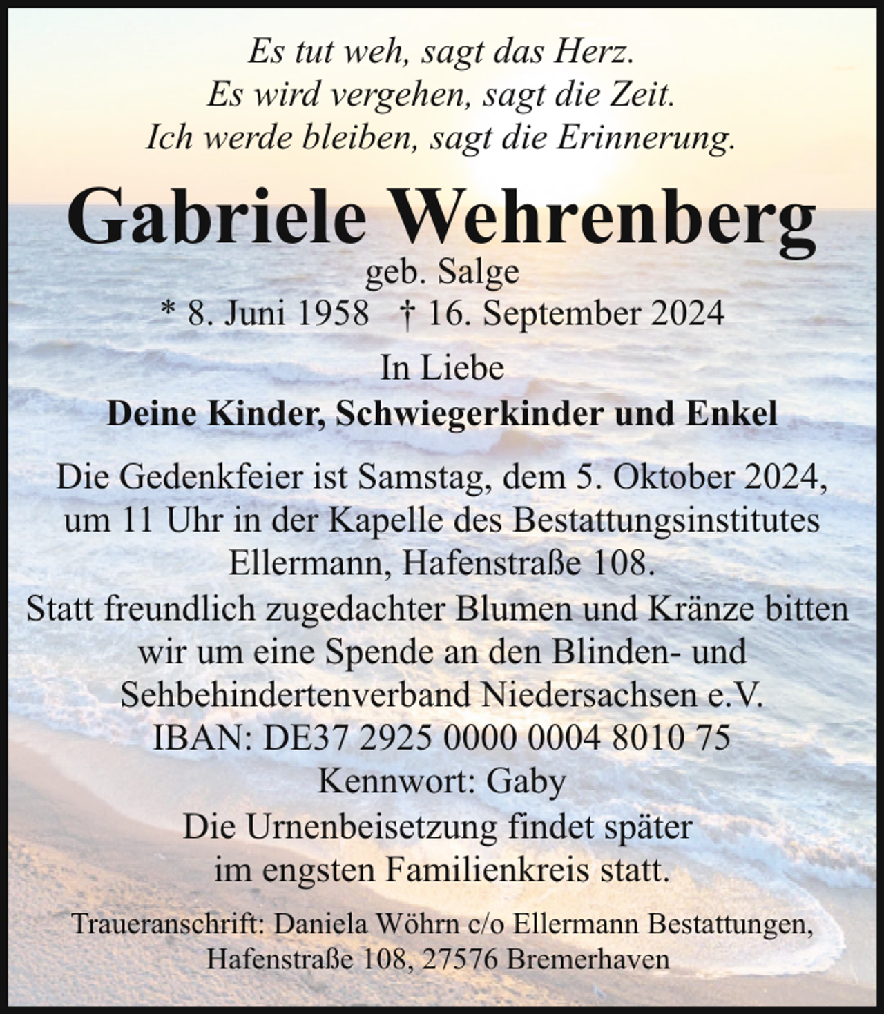 <p>Es tut weh, sagt das Herz.<br />Es wird vergehen, sagt die Zeit.<br />Ich werde bleiben, sagt die Erinnerung.</p><p>Gabrielegeb.<br />Wehrenberg<br />Salge<br />* 8. Juni 1958 † 16. September 2024<br />In Liebe<br />Deine Kinder, Schwiegerkinder und Enkel</p><p>Die Gedenkfeier ist Samstag, dem 5. Oktober 2024,<br />um 11 Uhr in der Kapelle des Bestattungsinstitutes<br />Ellermann, Hafenstraße 108.<br />Statt freundlich zugedachter Blumen und Kränze bitten<br />wir um eine Spende an den Blinden- und<br />Sehbehindertenverband Niedersachsen e.V.<br />IBAN: DE37 2925 04 8010 75<br />Kennwort: Gaby<br />Die Urnenbeisetzung findet später<br />im engsten Familienkreis statt.<br />Traueranschrift: Daniela Wöhrn c/o Ellermann Bestattungen,<br />Hafenstraße 108, 27576 Bremerhaven</p>