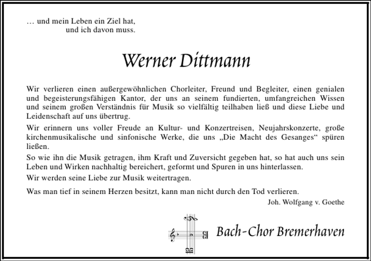<p>… und mein Leben ein Ziel hat,<br />und ich davon muss.</p>
<p>Werner Dittmann<br />Wir verlieren einen außergewöhnlichen Chorleiter, Freund und Begleiter, einen genialen<br />und begeisterungsfähigen Kantor, der uns an seinem fundierten, umfangreichen Wissen<br />und seinem großen Verständnis für Musik so vielfältig teilhaben ließ und diese Liebe und<br />Leidenschaft auf uns übertrug.<br />Wir erinnern uns voller Freude an Kultur- und Konzertreisen, Neujahrskonzerte, große<br />kirchenmusikalische und sinfonische Werke, die uns „Die Macht des Gesanges“ spüren<br />ließen.<br />So wie ihn die Musik getragen, ihm Kraft und Zuversicht gegeben hat, so hat auch uns sein<br />Leben und Wirken nachhaltig bereichert, geformt und Spuren in uns hinterlassen.<br />Wir werden seine Liebe zur Musik weitertragen.<br />Was man tief in seinem Herzen besitzt, kann man nicht durch den Tod verlieren.<br />Joh. Wolfgang v. Goethe</p>
<p>Bach-Chor Bremerhaven</p>