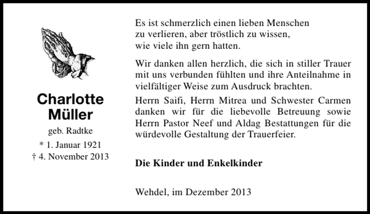 <p>Es ist schmerzlich einen lieben Menschen<br />zu verlieren, aber tröstlich zu wissen,<br />wie viele ihn gern hatten.</p><p>Charlotte<br />Müller<br />geb. Radtke<br />* 1. Januar 1921<br />† 4. November 2013</p><p>Wir danken allen herzlich, die sich in stiller Trauer<br />mit uns verbunden fühlten und ihre Anteilnahme in<br />vielfältiger Weise zum Ausdruck brachten.<br />Herrn Saifi, Herrn Mitrea und Schwester Carmen<br />danken wir für die liebevolle Betreuung sowie<br />Herrn Pastor Neef und Aldag Bestattungen für die<br />würdevolle Gestaltung der Trauerfeier.<br />Die Kinder und Enkelkinder<br />Wehdel, im Dezember 2013</p>