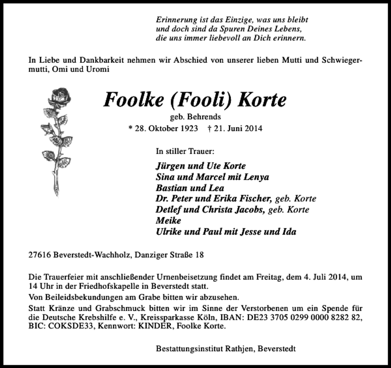 <p>Erinnerung ist das Einzige, was uns bleibt<br />und doch sind da Spuren Deines Lebens,<br />die uns immer liebevoll an Dich erinnern.<br />In Liebe und Dankbarkeit nehmen wir Abschied von unserer lieben Mutti und Schwiegermutti, Omi und Uromi</p>
<p>Foolke (Fooli) Korte<br />geb. Behrends<br />* 28. Oktober 1923 † 21. Juni 2014<br />In stiller Trauer:</p>
<p>Jürgen und Ute Korte<br />Sina und Marcel mit Lenya<br />Bastian und Lea<br />Dr. Peter und Erika Fischer, geb. Korte<br />Detlef und Christa Jacobs, geb. Korte<br />Meike<br />Ulrike und Paul mit Jesse und Ida<br />27616 Beverstedt-Wachholz, Danziger Straße 18<br />Die Trauerfeier mit anschließender Urnenbeisetzung findet am Freitag, dem 4. Juli 2014, um<br />14 Uhr in der Friedhofskapelle in Beverstedt statt.<br />Von Beileidsbekundungen am Grabe bitten wir abzusehen.<br />Statt Kränze und Grabschmuck bitten wir im Sinne der Verstorbenen um ein Spende für<br />die Deutsche Krebshilfe e. V., Kreissparkasse Köln, IBAN: DE2705 0299 0000 82,<br />BIC: COKSDE33, Kennwort: KINDER, Foolke Korte.<br />Bestattungsinstitut Rathjen, Beverstedt</p>