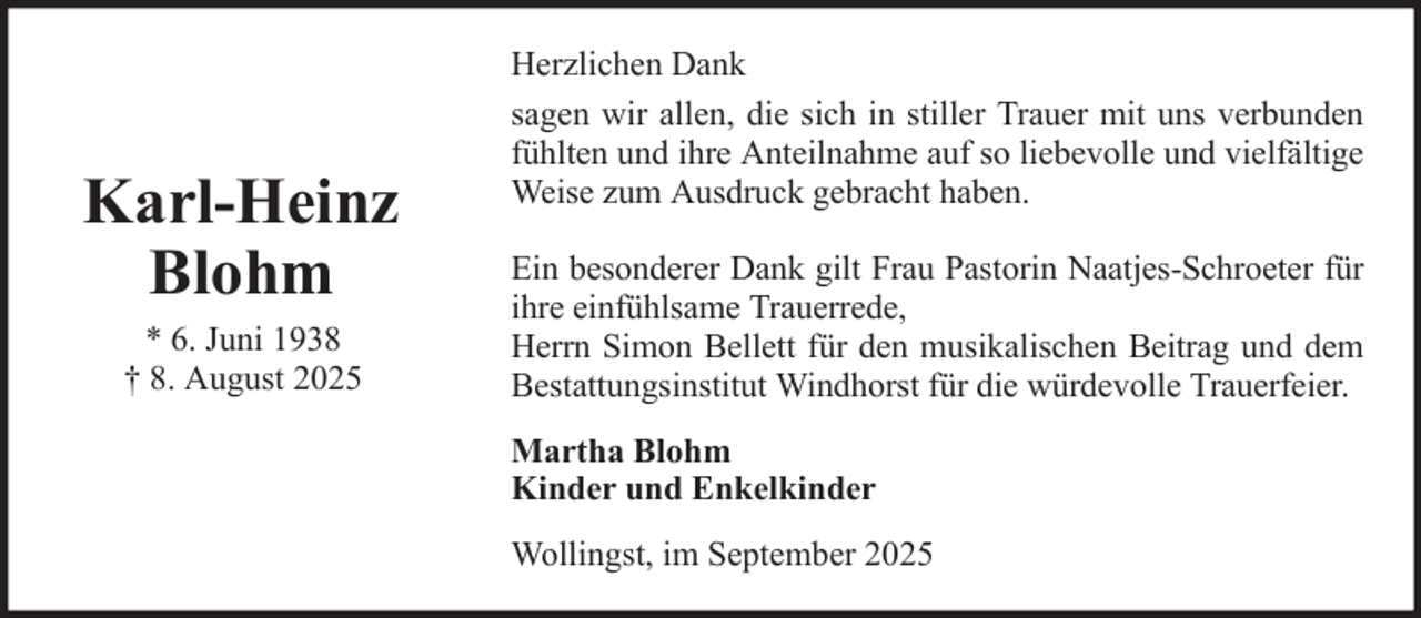 <p>Karl-Heinz<br />Blohm<br />* 6. Juni 1938<br />† 8. August 2025</p>
<p>Herzlichen Dank<br />sagen wir allen, die sich in stiller Trauer mit uns verbunden<br />fühlten und ihre Anteilnahme auf so liebevolle und vielfältige<br />Weise zum Ausdruck gebracht haben.<br />Ein besonderer Dank gilt Frau Pastorin Naatjes-Schroeter für<br />ihre einfühlsame Trauerrede,<br />Herrn Simon Bellett für den musikalischen Beitrag und dem<br />Bestattungsinstitut Windhorst für die würdevolle Trauerfeier.<br />Martha Blohm<br />Kinder und Enkelkinder<br />Wollingst, im September 2025</p>