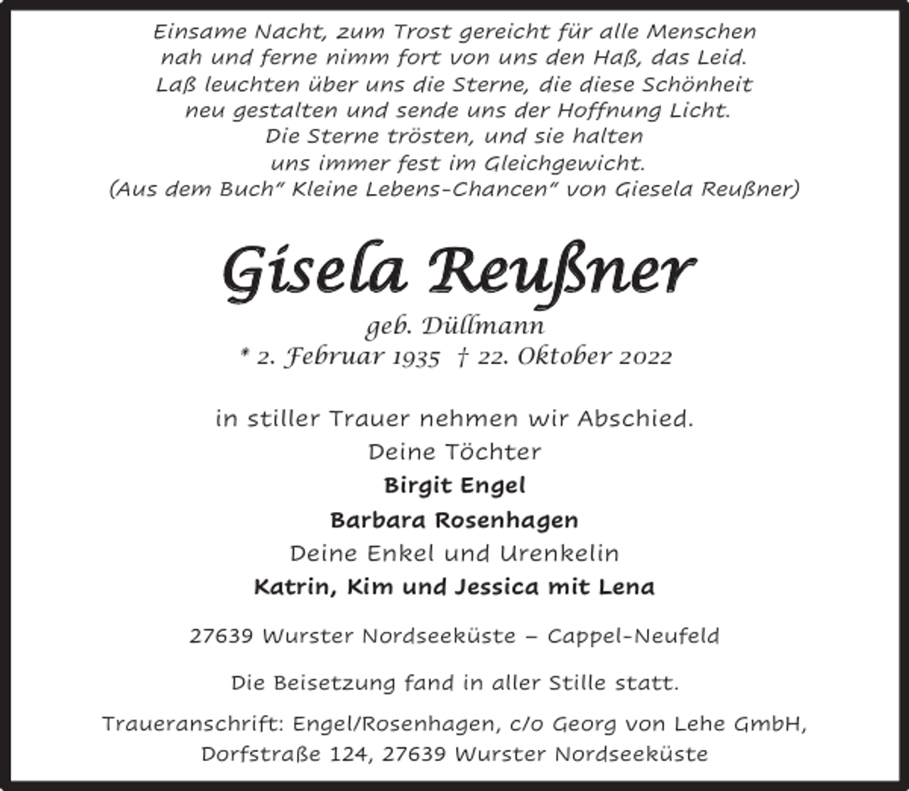 <p>Einsame Nacht, zum Trost gereicht für alle Menschen<br />nah und ferne nimm fort von uns den Haß, das Leid.<br />Laß leuchten über uns die Sterne, die diese Schönheit<br />neu gestalten und sende uns der Hoffnung Licht.<br />Die Sterne trösten, und sie halten<br />uns immer fest im Gleichgewicht.<br />(Aus dem Buch“ Kleine Lebens-Chancen“ von Giesela Reußner)</p><p>Gisela Reußner<br />geb. Düllmann<br />* 2. Februar 1935 † 22. Oktober 2022<br />in stiller Trauer nehmen wir Abschied.<br />Deine Töchter<br />Birgit Engel<br />Barbara Rosenhagen<br />Deine Enkel und Urenkelin<br />Katrin, Kim und Jessica mit Lena<br />27639 Wurster Nordseeküste – Cappel-Neufeld<br />Die Beisetzung fand in aller Stille statt.<br />Traueranschrift: Engel/Rosenhagen, c/o Georg von Lehe GmbH,<br />Dorfstraße 124, 27639 Wurster Nordseeküste</p>