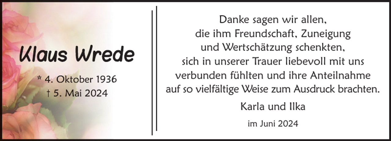 <p>6</p>
<p>Danke sagen wir allen,<br />die ihm Freundschaft, Zuneigung<br />und Wertschätzung schenkten,<br />sich in unserer Trauer liebevoll mit uns<br />verbunden fühlten und ihre Anteilnahme<br />auf so vielfältige Weise zum Ausdruck brachten.<br />Karla und Ilka<br />im Juni 2024</p>