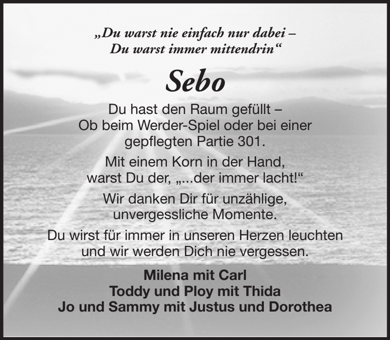 <p>„Du warst nie einfach nur dabei –<br />Du warst immer mittendrin“</p><p>Sebo<br />Du hast den Raum gefüllt –<br />Ob beim Werder-Spiel oder bei einer<br />gepflegten Partie 301.<br />Mit einem Korn in der Hand,<br />warst Du der, „...der immer lacht!“<br />Wir danken Dir für unzählige,<br />unvergessliche Momente.<br />Du wirst für immer in unseren Herzen leuchten<br />und wir werden Dich nie vergessen.<br />Milena mit Carl<br />Toddy und Ploy mit Thida<br />Jo und Sammy mit Justus und Dorothea</p>