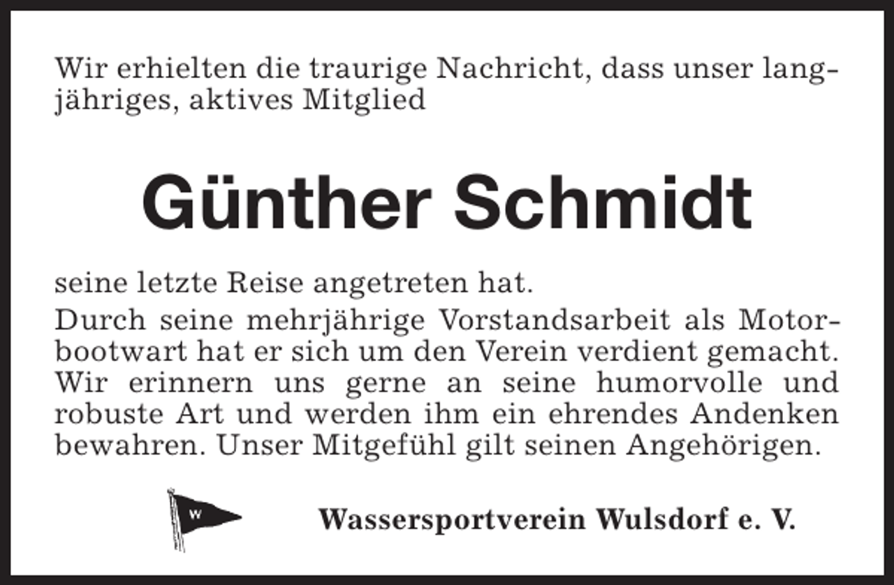 <p>Wir erhielten die traurige Nachricht, dass unser langjähriges, aktives Mitglied</p><p>Günther Schmidt<br />seine letzte Reise angetreten hat.<br />Durch seine mehrjährige Vorstandsarbeit als Motorbootwart hat er sich um den Verein verdient gemacht.<br />Wir erinnern uns gerne an seine humorvolle und<br />robuste Art und werden ihm ein ehrendes Andenken<br />bewahren. Unser Mitgefühl gilt seinen Angehörigen.<br />Wassersportverein Wulsdorf e. V.</p>