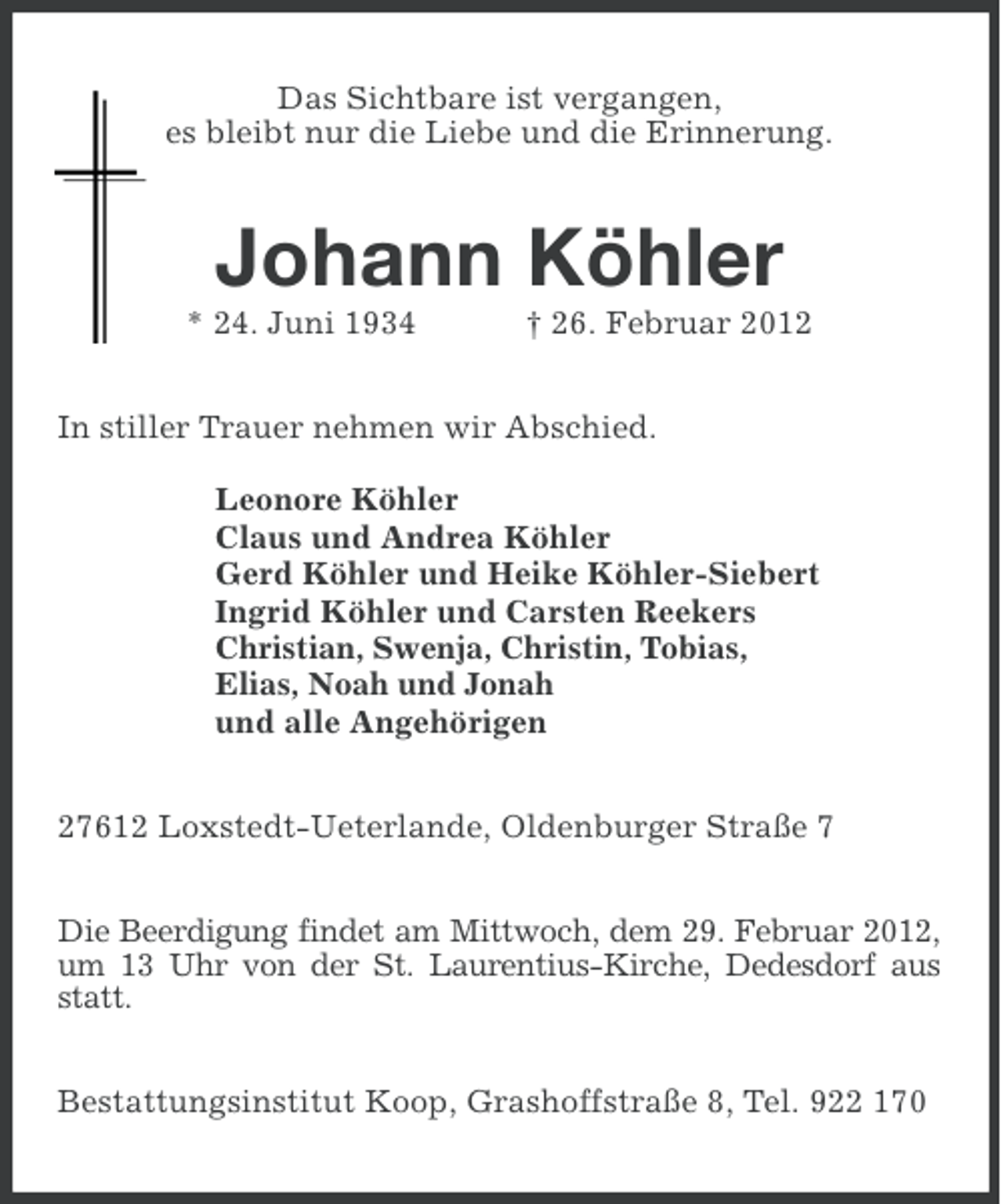 <p>Das Sichtbare ist vergangen,<br />es bleibt nur die Liebe und die Erinnerung.</p><p>Johann Köhler<br />* 24. Juni 1934</p><p>† 26. Februar 2012</p><p>In stiller Trauer nehmen wir Abschied.<br />Leonore Köhler<br />Claus und Andrea Köhler<br />Gerd Köhler und Heike Köhler-Siebert<br />Ingrid Köhler und Carsten Reekers<br />Christian, Swenja, Christin, Tobias,<br />Elias, Noah und Jonah<br />und alle Angehörigen<br />27612 Loxstedt-Ueterlande, Oldenburger Straße 7<br />Die Beerdigung findet am Mittwoch, dem 29. Februar 2012,<br />um 13 Uhr von der St. Laurentius-Kirche, Dedesdorf aus<br />statt.<br />Bestattungsinstitut Koop, Grashoffstraße 8, Tel. 922 170</p>
