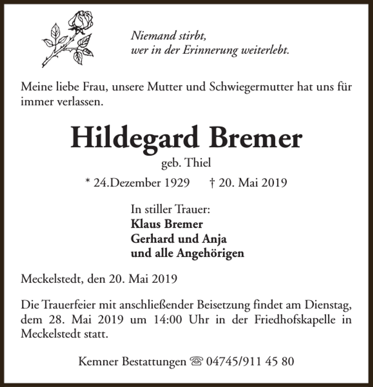 <p>Niemand stirbt,<br />wer in der Erinnerung weiterlebt.<br />Meine liebe Frau, unsere Mutter und Schwiegermutter hat uns für<br />immer verlassen.</p><p>Hildegard Bremer<br />geb. Thiel</p><p>* 24.Dezember 1929</p><p>† 20. Mai 2019</p><p>In stiller Trauer:<br />Klaus Bremer<br />Gerhard und Anja<br />und alle Angehörigen<br />Meckelstedt, den 20. Mai 2019<br />Die Trauerfeier mit anschließender Beisetzung findet am Dienstag,<br />dem 28. Mai 2019 um 14:00 Uhr in der Friedhofskapelle in<br />Meckelstedt statt.<br />Kemner Bestattungen s 04745/911 45 80</p>