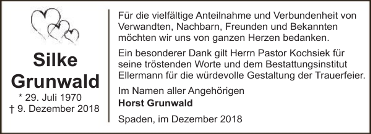 <p>Für die vielfältige Anteilnahme und Verbundenheit von<br />Verwandten, Nachbarn, Freunden und Bekannten<br />möchten wir uns von ganzen Herzen bedanken.</p><p>Silke<br />Grunwald</p><p>* 29. Juli 1970<br />† 9. Dezember 2018</p><p>Ein besonderer Dank gilt Herrn Pastor Kochsiek für<br />seine tröstenden Worte und dem Bestattungsinstitut<br />Ellermann für die würdevolle Gestaltung der Trauerfeier.<br />Im Namen aller Angehörigen<br />Horst Grunwald<br />Spaden, im Dezember 2018</p>