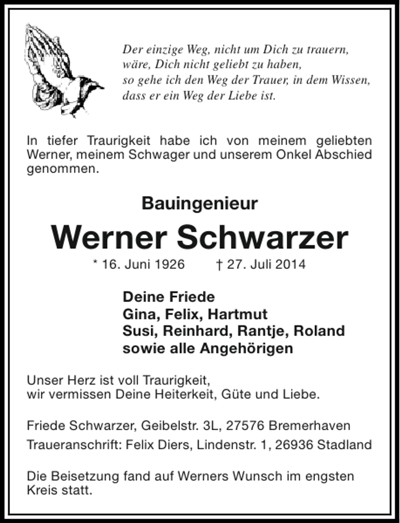 <p>Der einzige Weg, nicht um Dich zu trauern,<br />wäre, Dich nicht geliebt zu haben,<br />so gehe ich den Weg der Trauer, in dem Wissen,<br />dass er ein Weg der Liebe ist.<br />In tiefer Traurigkeit habe ich von meinem geliebten<br />Werner, meinem Schwager und unserem Onkel Abschied<br />genommen.</p><p>Bauingenieur</p><p>Werner Schwarzer<br />* 16. Juni 1926</p><p>† 27. Juli 2014</p><p>Deine Friede<br />Gina, Felix, Hartmut<br />Susi, Reinhard, Rantje, Roland<br />sowie alle Angehörigen<br />Unser Herz ist voll Traurigkeit,<br />wir vermissen Deine Heiterkeit, Güte und Liebe.<br />Friede Schwarzer, Geibelstr. 3L, 27576 Bremerhaven<br />Traueranschrift: Felix Diers, Lindenstr. 1, 26936 Stadland<br />Die Beisetzung fand auf Werners Wunsch im engsten<br />Kreis statt.</p>