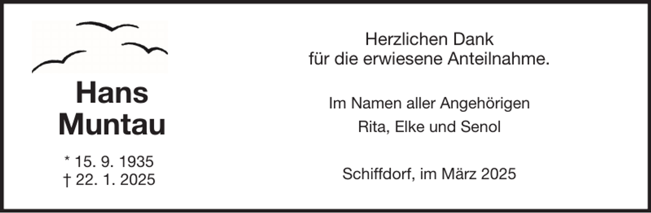 <p>Herzlichen Dank<br />für die erwiesene Anteilnahme.</p>
<p>Hans<br />Muntau</p>
<p>Im Namen aller Angehörigen<br />Rita, Elke und Senol</p>
<p>* 15. 9. 1935<br />† 22. 1. 2025</p>
<p>Schiffdorf, im März 2025</p>