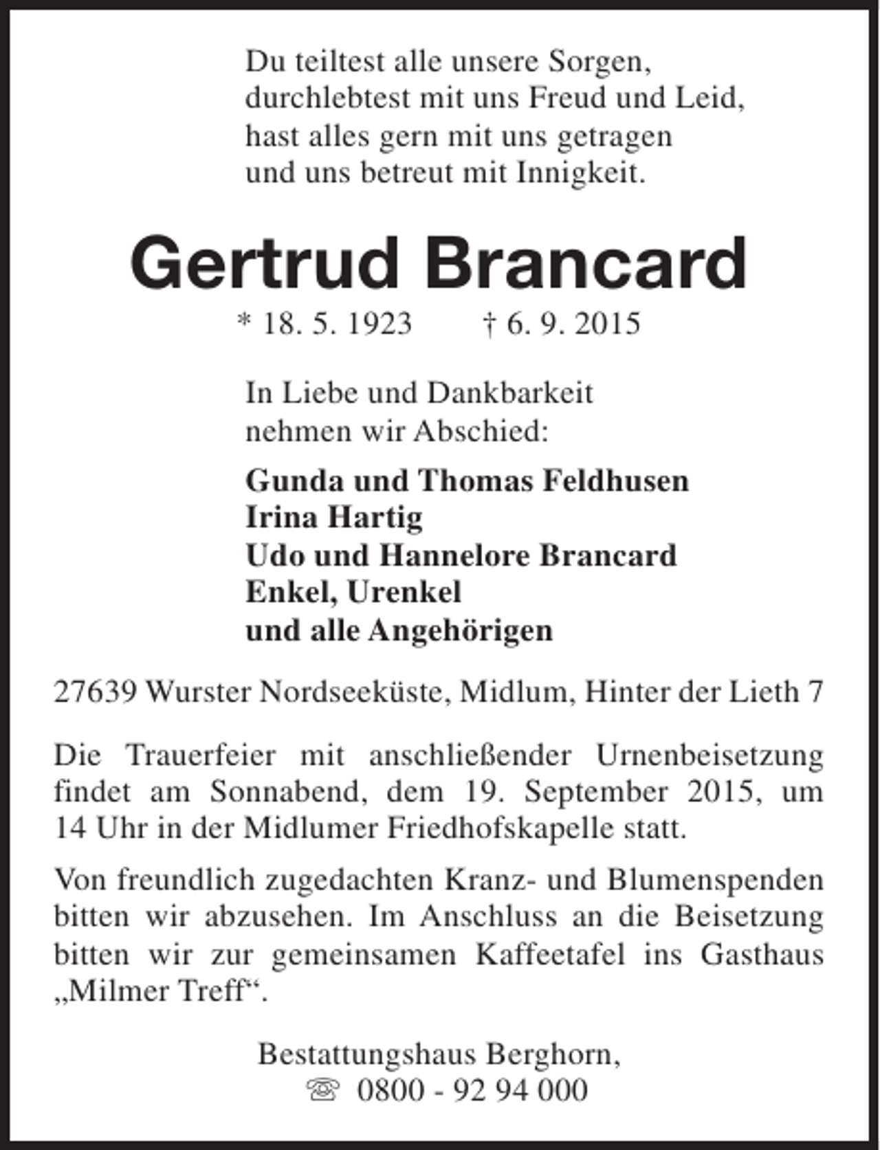 <p>Du teiltest alle unsere Sorgen,<br />durchlebtest mit uns Freud und Leid,<br />hast alles gern mit uns getragen<br />und uns betreut mit Innigkeit.</p><p>Gertrud Brancard<br />* 18. 5. 1923</p><p>† 6. 9. 2015</p><p>In Liebe und Dankbarkeit<br />nehmen wir Abschied:<br />Gunda und Thomas Feldhusen<br />Irina Hartig<br />Udo und Hannelore Brancard<br />Enkel, Urenkel<br />und alle Angehörigen<br />27639 Wurster Nordseeküste, Midlum, Hinter der Lieth 7<br />Die Trauerfeier mit anschließender Urnenbeisetzung<br />findet am Sonnabend, dem 19. September 2015, um<br />14 Uhr in der Midlumer Friedhofskapelle statt.<br />Von freundlich zugedachten Kranz- und Blumenspenden<br />bitten wir abzusehen. Im Anschluss an die Beisetzung<br />bitten wir zur gemeinsamen Kaffeetafel ins Gasthaus<br />„Milmer Treff“.<br />Bestattungshaus Berghorn,<br />s 0800 - 92 94 000</p>