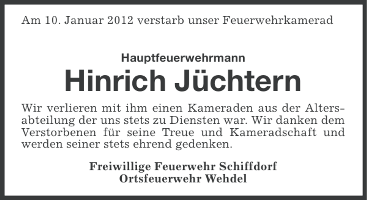 <p>Am 10. Januar 2012 verstarb unser Feuerwehrkamerad<br />Hauptfeuerwehrmann</p><p>Hinrich Jüchtern<br />Wir verlieren mit ihm einen Kameraden aus der Altersabteilung der uns stets zu Diensten war. Wir danken dem<br />Verstorbenen für seine Treue und Kameradschaft und<br />werden seiner stets ehrend gedenken.<br />Freiwillige Feuerwehr Schiffdorf<br />Ortsfeuerwehr Wehdel</p>