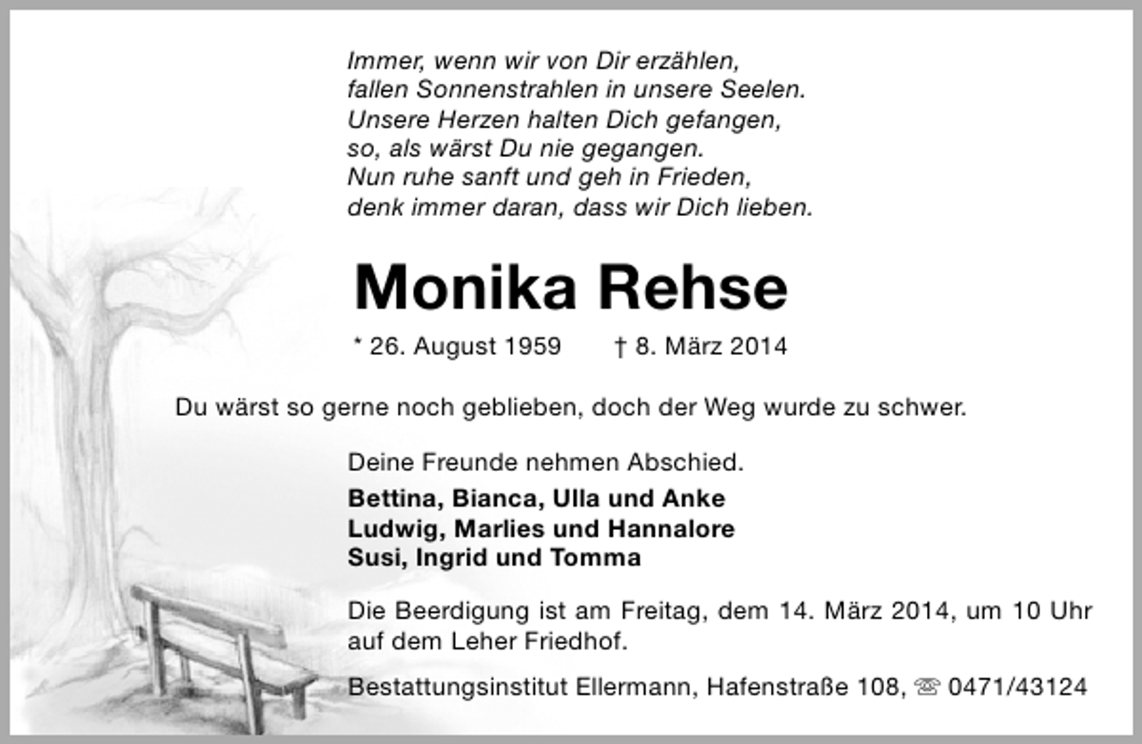<p>Immer, wenn wir von Dir erzählen,<br />fallen Sonnenstrahlen in unsere Seelen.<br />Unsere Herzen halten Dich gefangen,<br />so, als wärst Du nie gegangen.<br />Nun ruhe sanft und geh in Frieden,<br />denk immer daran, dass wir Dich lieben.</p><p>Monika Rehse<br />* 26. August 1959</p><p>† 8. März 2014</p><p>Du wärst so gerne noch geblieben, doch der Weg wurde zu schwer.<br />Deine Freunde nehmen Abschied.<br />Bettina, Bianca, Ulla und Anke<br />Ludwig, Marlies und Hannalore<br />Susi, Ingrid und Tomma<br />Die Beerdigung ist am Freitag, dem 14. März 2014, um 10 Uhr<br />auf dem Leher Friedhof.<br />Bestattungsinstitut Ellermann, Hafenstraße 108,  0471/43124</p>