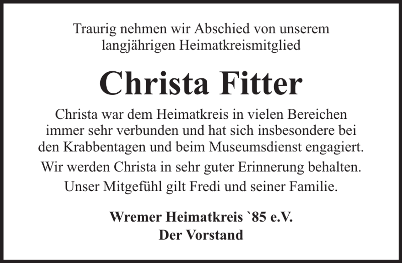 <p>Traurig nehmen wir Abschied von unserem<br />langjährigen Heimatkreismitglied</p><p>Christa Fitter</p><p>Christa war dem Heimatkreis in vielen Bereichen<br />immer sehr verbunden und hat sich insbesondere bei<br />den Krabbentagen und beim Museumsdienst engagiert.<br />Wir werden Christa in sehr guter Erinnerung behalten.<br />Unser Mitgefühl gilt Fredi und seiner Familie.<br />Wremer Heimatkreis `85 e.V.<br />Der Vorstand</p>