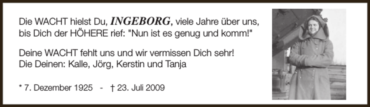 <p>Die WACHT hielst Du, INGEBORG, viele Jahre über uns,<br />bis Dich der HÖHERE rief: "Nun ist es genug und komm!"<br />Deine WACHT fehlt uns und wir vermissen Dich sehr!<br />Die Deinen: Kalle, Jörg, Kerstin und Tanja<br />* 7. Dezember 1925 - † 23. Juli 2009</p>