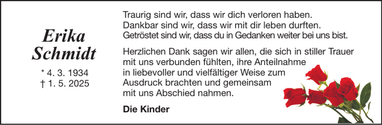 <p>Erika<br />Schmidt<br />* 4. 3. 1934<br />† 1. 5. 2025</p>
<p>Traurig sind wir, dass wir dich verloren haben.<br />Dankbar sind wir, dass wir mit dir leben durften.<br />Getröstet sind wir, dass du in Gedanken weiter bei uns bist.<br />Herzlichen Dank sagen wir allen, die sich in stiller Trauer<br />mit uns verbunden fühlten, ihre Anteilnahme<br />in liebevoller und vielfältiger Weise zum<br />Ausdruck brachten und gemeinsam<br />mit uns Abschied nahmen.<br />Die Kinder</p>