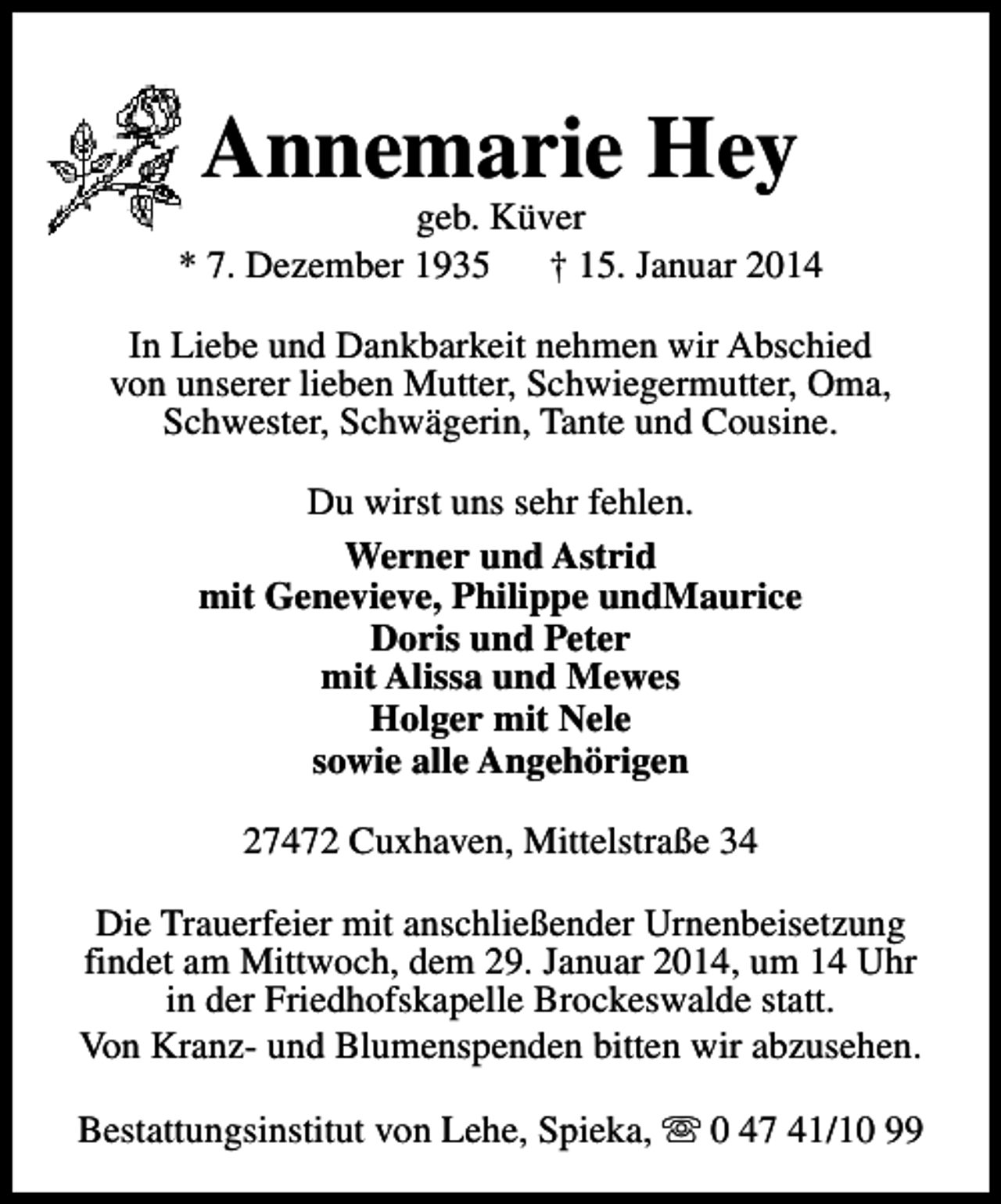 <p>Annemarie Hey</p><p>geb. Küver<br />* 7. Dezember 1935<br />† 15. Januar 2014<br />In Liebe und Dankbarkeit nehmen wir Abschied<br />von unserer lieben Mutter, Schwiegermutter, Oma,<br />Schwester, Schwägerin, Tante und Cousine.<br />Du wirst uns sehr fehlen.<br />Werner und Astrid<br />mit Genevieve, Philippe undMaurice<br />Doris und Peter<br />mit Alissa und Mewes<br />Holger mit Nele<br />sowie alle Angehörigen<br />27472 Cuxhaven, Mittelstraße 34<br />Die Trauerfeier mit anschließender Urnenbeisetzung<br />findet am Mittwoch, dem 29. Januar 2014, um 14 Uhr<br />in der Friedhofskapelle Brockeswalde statt.<br />Von Kranz- und Blumenspenden bitten wir abzusehen.<br />Bestattungsinstitut von Lehe, Spieka, s 0 47 41/10 99</p>