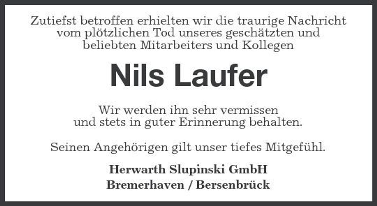 <p>Zutiefst betroffen erhielten wir die traurige Nachricht vom plötzlichen Tod unseres geschätzten und beliebten Mitarbeiters und Kollegen</p><p>Nils Laufer<br />Wir werden ihn sehr vermissen und stets in guter Erinnerung behalten. Seinen Angehörigen gilt unser tiefes Mitgefühl. Herwarth Slupinski GmbH Bremerhaven / Bersenbrück</p>