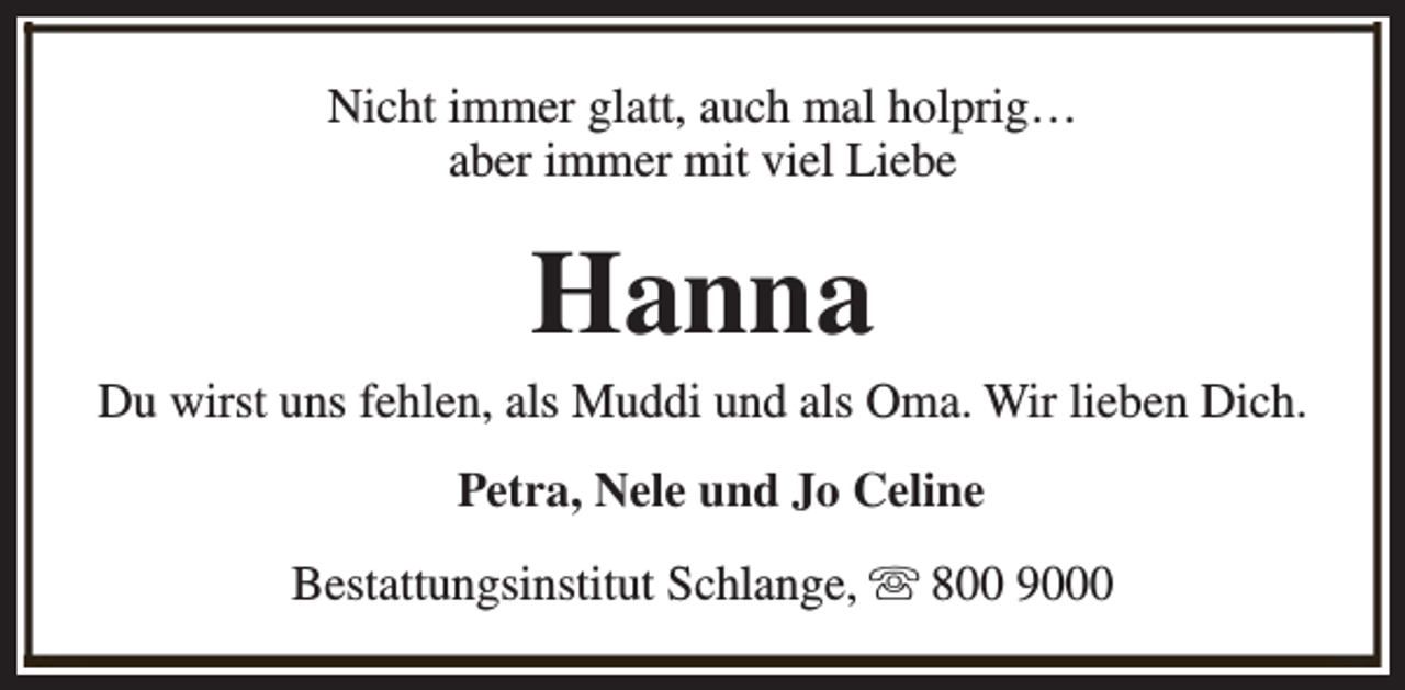 <p>Nicht immer glatt, auch mal holprig…<br />aber immer mit viel Liebe</p><p>Hanna</p><p>Du wirst uns fehlen, als Muddi und als Oma. Wir lieben Dich.<br />Petra, Nele und Jo Celine<br />Bestattungsinstitut Schlange, s 800 9000</p>