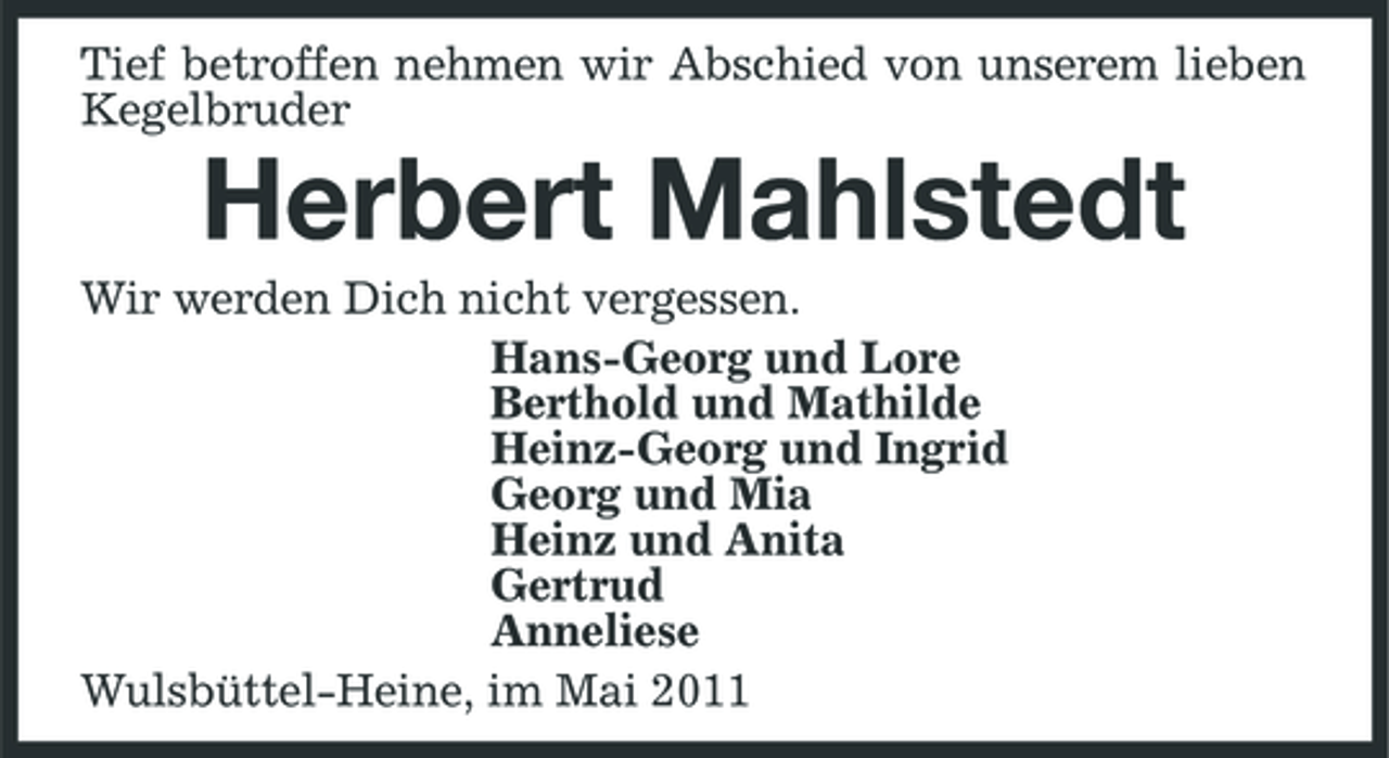 <p>Tief betroffen nehmen wir Abschied von unserem lieben Kegelbruder</p><p>Herbert Mahlstedt<br />Wir werden Dich nicht vergessen. Hans-Georg und Lore Berthold und Mathilde Heinz-Georg und Ingrid Georg und Mia Heinz und Anita Gertrud Anneliese Wulsbüttel-Heine, im Mai 2011</p>