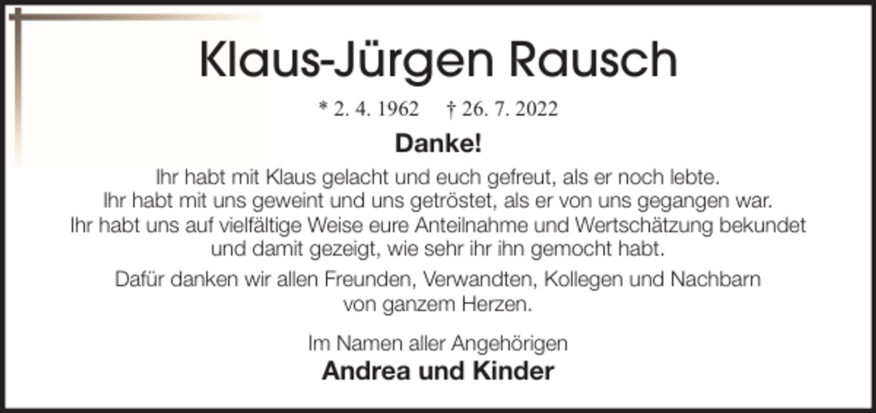 <p>Klaus-Jürgen Rausch<br />* 2. 4. 1962</p><p>† 26. 7. 2022</p><p>Danke!<br />Ihr habt mit Klaus gelacht und euch gefreut, als er noch lebte.<br />Ihr habt mit uns geweint und uns getröstet, als er von uns gegangen war.<br />Ihr habt uns auf vielfältige Weise eure Anteilnahme und Wertschätzung bekundet<br />und damit gezeigt, wie sehr ihr ihn gemocht habt.<br />Dafür danken wir allen Freunden, Verwandten, Kollegen und Nachbarn<br />von ganzem Herzen.<br />Im Namen aller Angehörigen</p><p>Andrea und Kinder</p>