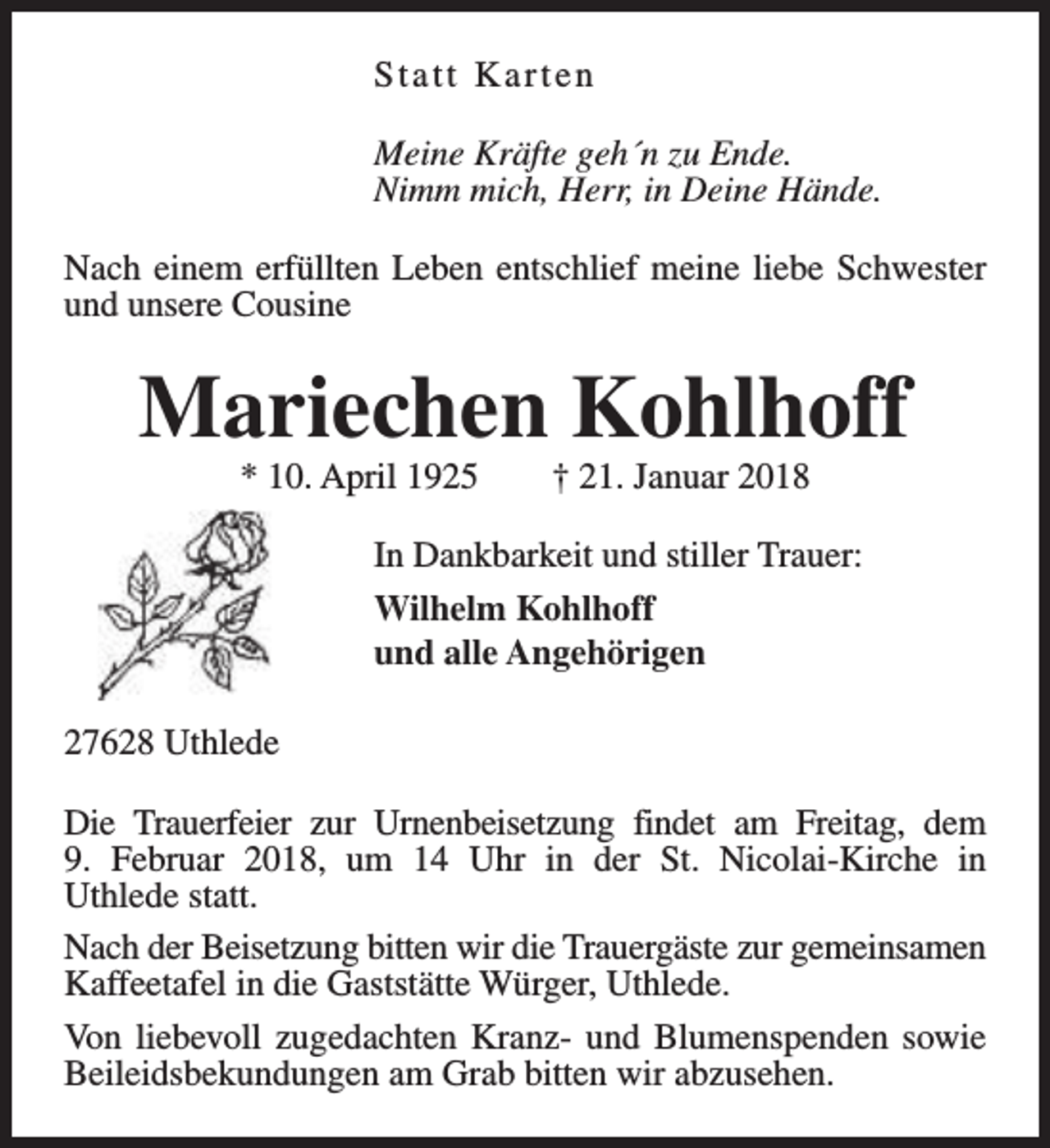 <p>Statt Karten<br />Meine Kräfte geh´n zu Ende.<br />Nimm mich, Herr, in Deine Hände.<br />Nach einem erfüllten Leben entschlief meine liebe Schwester<br />und unsere Cousine</p><p>Mariechen Kohlhoff<br />* 10. April 1925</p><p>† 21. Januar 2018</p><p>In Dankbarkeit und stiller Trauer:<br />Wilhelm Kohlhoff<br />und alle Angehörigen<br />27628 Uthlede<br />Die Trauerfeier zur Urnenbeisetzung findet am Freitag, dem<br />9. Februar 2018, um 14 Uhr in der St. Nicolai-Kirche in<br />Uthlede statt.<br />Nach der Beisetzung bitten wir die Trauergäste zur gemeinsamen<br />Kaffeetafel in die Gaststätte Würger, Uthlede.<br />Von liebevoll zugedachten Kranz- und Blumenspenden sowie<br />Beileidsbekundungen am Grab bitten wir abzusehen.</p>