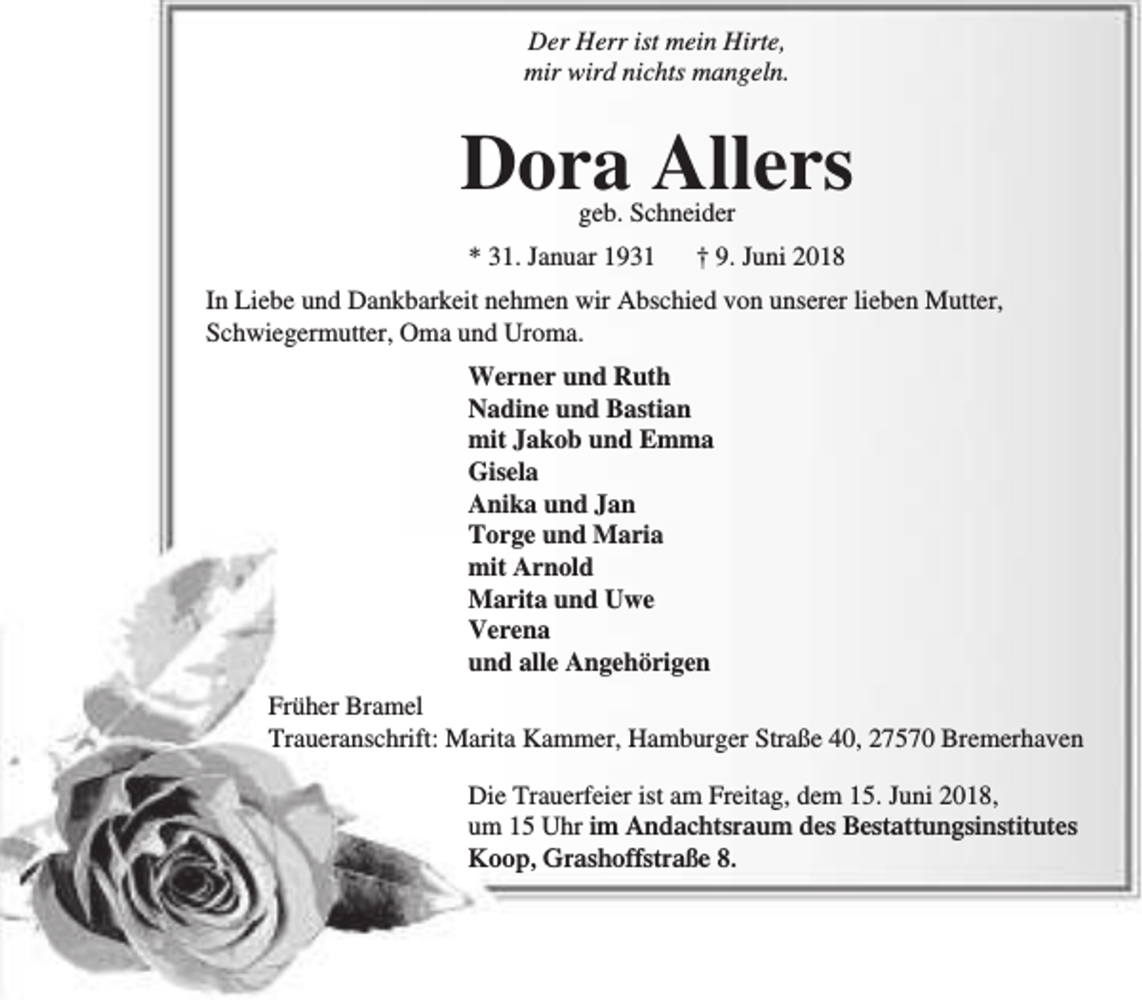 <p>Der Herr ist mein Hirte,<br />mir wird nichts mangeln.</p><p>Dora Allers<br />geb. Schneider</p><p>* 31. Januar 1931</p><p>† 9. Juni 2018</p><p>In Liebe und Dankbarkeit nehmen wir Abschied von unserer lieben Mutter,<br />Schwiegermutter, Oma und Uroma.<br />Werner und Ruth<br />Nadine und Bastian<br />mit Jakob und Emma<br />Gisela<br />Anika und Jan<br />Torge und Maria<br />mit Arnold<br />Marita und Uwe<br />Verena<br />und alle Angehörigen<br />Früher Bramel<br />Traueranschrift: Marita Kammer, Hamburger Straße 40, 27570 Bremerhaven<br />Die Trauerfeier ist am Freitag, dem 15. Juni 2018,<br />um 15 Uhr im Andachtsraum des Bestattungsinstitutes<br />Koop, Grashoffstraße 8.</p>