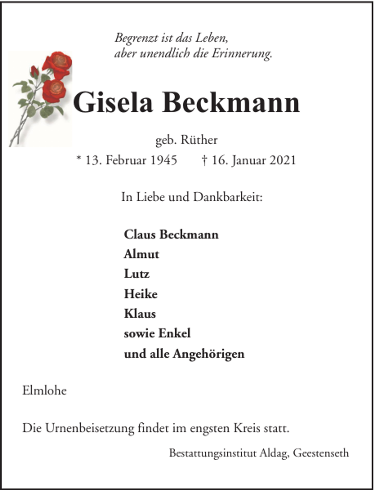 <p>Begrenzt ist das Leben,<br />aber unendlich die Erinnerung.</p><p>Gisela Beckmann<br />geb. Rüther<br />* 13. Februar 1945<br />† 16. Januar 2021<br />In Liebe und Dankbarkeit:<br />Claus Beckmann<br />Almut<br />Lutz<br />Heike<br />Klaus<br />sowie Enkel<br />und alle Angehörigen<br />Elmlohe<br />Die Urnenbeisetzung findet im engsten Kreis statt.<br />Bestattungsinstitut Aldag, Geestenseth</p>